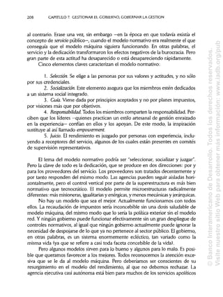 208 CAPITULO 7. GESTIONAR EL GOBIERNO, GOBERNAR LAGESTIÓN
al contrario. Erase una vez, sin embargo —en la época en que todavía existía el
concepto de servicio público—, cuando el modelo normativo era realmente el que
conseguía que el modelo máquina siguiera funcionando. En otras palabras, el
servicio y la dedicación transformaron los efectos negativos de la burocracia. Pero
gran parte de esta actitud ha desaparecido o está desapareciendo rápidamente.
Cinco elementos claves caracterizan el modelo normativo:
1. Selección. Se elige a las personas por sus valores y actitudes, y no sólo
por sus credenciales.
2. Soáalizaáón. Este elemento asegura que los miembros estén dedicados
a un sistema social integrado.
3. Guía. Viene dada por principiosaceptados y no por planes impuestos,
por visiones más que por objetivos.
4. Responsabilidad. Todos los miembros comparten la responsabilidad.Per-
ciben que los líderes —quienes practican un estilo artesanal de gestión enraizado
en la experiencia— confían en ellos y los apoyan. De este modo, la inspiración
sustituye al así llamado empowerment.
5. Juicio. El rendimiento es juzgado por personas con experiencia, inclu-
yendo a receptores del servicio, algunos de los cuales están presentes en comités
de supervisión representativos.
El lema del modelo normativo podría ser "seleccionar, socializary juzgar".
Pero la clave de todo es la dedicación, que se produce en dos direcciones: por y
para los proveedores del servicio. Los proveedores son tratados decentemente y
por tanto responden del mismo modo. Las agencias pueden seguir aisladashori-
zontalmente, pero el control vertical por parte de la superestructura es más bien
normativo que tecnocrático. El modelo permite microestructuras radicalmente
diferentes: más misioneras, igualitariasy enérgicas, y menos mecánicas y jerárquicas.
No hay un modelo que sea el mejor. Actualmente funcionamos con todos
ellos. La recaudación de impuestos sería inconcebible sin una dosis saludable de
modelo máquina, del mismo modo que lo sería la política exterior sin el modelo
red. Y ningún gobierno puede funcionar efectivamente sin un gran despliegue de
controles normativos, al igual que ningún gobierno actualmente puede ignorar la
necesidad de despojarse de lo que ya no pertenece al sector público. El gobierno,
en otras palabras, es un sistema enormemente ecléctico, tan variado como la
misma vida (ya que se refiere a casi toda faceta concebible de la vida).
Pero algunos modelos sirven para lo bueno y algunos para lo malo. Esposi-
ble que queramos favorecer a los mejores. Todos reconocemos la atención exce-
siva que se le da al modelo máquina. Pero deberíamos ser conscientes de su
resurgimiento en el modelo del rendimiento, al que no debemos rechazar. La
agencia ejecutiva casi autónoma está bien para muchos de los servicios apolíticos
©BancoInteramericanodeDesarrollo.Todoslosderechosreservados.
VisitenuestrositioWebparaobtenermásinformación:www.iadb.org/pub
 