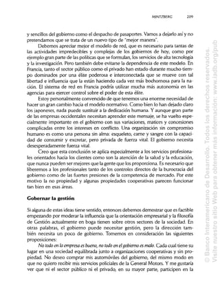 MINTZBERC
y sencillosdel gobierno como el despacho de pasaportes. Vamos a dejarlo así y no
pretendamos que se trata de un nuevo tipo de "mejor manera".
Debemos apreciar mejor el modelo de red, que es necesario para tantas de
las actividades impredecibles y complejas de los gobiernos de hoy, como por
ejemplo gran parte de las políticas que se formulan, los servicios de alta tecnología
y la investigación. Pero también debe evitarse la dependencia de este modelo. En
Francia, tanto el sector público como el privado han estado durante mucho tiem-
po dominados por una élite poderosa e interconectada que se mueve con tal
libertad e influencia que la están haciendo cada vez más bochornosa para la na-
ción. El sistema de red en Francia podría utilizar mucha más autonomía en las
agencias para ejercer control sobre el poder de esta élite.
Estoy personalmente convencido de que tenemos una enorme necesidad de
hacer un gran cambio hacia el modelo normativo. Como bien lo han dejado claro
los japoneses, nada puede sustituir a la dedicación humana. Y aunque gran parte
de las empresas occidentales necesitan aprender este mensaje, se ha vuelto espe-
cialmente importante en el gobierno con sus variaciones, matices y concesiones
complicadas entre los intereses en conflicto. Una organización sin compromiso
humano es como una persona sin alma: esqueleto, carne y sangre con la capaci-
dad de consumir y excretar, pero privada de fuerza vital. El gobierno necesita
desesperadamente fuerza vital.
Creo que esta conclusión se aplica especialmente a los serviciosprofesiona-
les orientados hacia los clientes como son la atención de la salud y la educación,
que nunca pueden ser mejores que lagente que los proporciona. Esnecesario que
liberemos a los profesionales tanto de los controles directos de la burocracia del
gobierno como de las fuertes presiones de la competencia de mercado. Por este
motivo la no propiedad y algunas propiedades cooperativas parecen funcionar
tan bien en esas áreas.
Gobernar la gestión
Si alguna de estas ideas tiene sentido, entonces debemos demostrar que es factible
empezando por moderar la influencia que la orientación empresarial y lafilosofía
de Gestión actualmente en boga tienen sobre otros sectores de la sociedad. En
otras palabras, el gobierno puede necesitar gestión, pero la dirección tam-
bién necesita un poco de gobierno. Tomemos en consideración las siguientes
proposiciones:
No todo en laempresa es bueno, no todo en elgobierno es malo. Cada cual tiene su
lugar en una sociedad equilibrada junto a organizaciones cooperativas y sin pro-
piedad. No deseo comprar mis automóviles del gobierno, del mismo modo en
que no quiero recibir mis servicios policiales de la General Motors. Y me gustaría
ver que ni el sector público ni el privado, en su mayor parte, participen en la
209
©BancoInteramericanodeDesarrollo.Todoslosderechosreservados.
VisitenuestrositioWebparaobtenermásinformación:www.iadb.org/pub
 