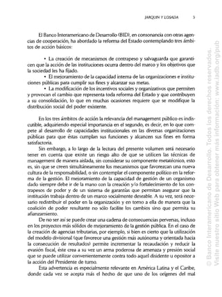 JARQUIN Y LOSADA
El Banco Interamericano de Desarrollo (BID), en consonancia con otras agen-
cias de cooperación, ha abordado la reforma del Estado contemplando tres ámbi-
tos de acción básicos:
• La creación de mecanismos de contrapeso y salvaguarda que garanti-
cen que la acción de las instituciones ocurra dentro del marco y los objetivos que
la sociedad les ha fijado.
• Elmejoramiento de la capacidad interna de las organizaciones e institu-
ciones públicas para cumplir sus fines y alcanzar sus metas.
• La modificación de los incentivos sociales y organizativos que permiten
y provocan el cambio que representa toda reforma del Estado y que contribuyen
a su consolidación, lo que en muchas ocasiones requiere que se modifique la
distribución social del poder existente.
En los tres ámbitos de acción la relevancia del management público es indis-
cutible, adquiriendo especial importancia en el segundo, es decir, en lo que com-
pete al desarrollo de capacidades institucionales en las diversas organizaciones
públicas para que éstas cumplan sus funciones y alcancen sus fines en forma
satisfactoria.
Sin embargo, a lo largo de la lectura del presente volumen será necesario
tener en cuenta que existe un riesgo alto de que se utilicen las técnicas de
management de manera aislada, sin considerar su componente metatécnico, esto
es, sin que se creen simultáneamente los mecanismos que favorezcan una nueva
cultura de la responsabilidad,o sin contemplar el componente político en la refor-
ma de la gestión. El mejoramiento de la capacidad de gestión de un organismo
dado siempre debe ir de la mano con la creación y/o fortalecimiento de los con-
trapesos de poder y de un sistema de garantías que permitan asegurar que la
institución trabaja dentro de un marco socialmente deseable. A su vez, será nece-
sario redistribuirel poder en la organización y en torno a ella de manera que la
coalición de poder resultante no sólo facilite los cambios sino que permita su
afianzamiento.
De no ser así se puede crear una cadena de consecuencias perversas, incluso
en los proyectos más sólidos de mejoramiento de la gestión pública. En el caso de
la creación de agencias tributarias,por ejemplo, si bien es cierto que lautilización
del modelo divisional (que favorece una gestión más autónoma y orientada hacia
la consecución de resultados) permite incrementar la recaudación y reducir la
evasión fiscal, éste crea a su vez un arma poderosa de amenaza y presión social
que se puede utilizar convenientemente contra todo aquel disidente u opositor a
la acción del Presidente de turno.
Esta advertencia es especialmente relevante en América Latina y el Caribe,
donde cada vez se acepta más el hecho de que uno de los orígenes del mal
3
©BancoInteramericanodeDesarrollo.Todoslosderechosreservados.
VisitenuestrositioWebparaobtenermásinformación:www.iadb.org/pub
 
