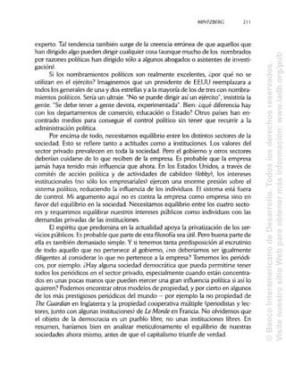 MINTZBERC 211
experto. Taltendencia también surge de la creencia errónea de que aquellos que
han dirigidoalgo pueden dirigir cualquier cosa (aunque mucho de los nombrados
por razones políticas han dirigido sólo a algunos abogados o asistentes de investi-
gación).
Si los nombramientos políticos son realmente excelentes, ¿por qué no se
utilizan en el ejército? Imaginemos que un presidente de EEUU reemplazara a
todos los generales de una y dos estrellasy a la mayoría de los de tres con nombra-
mientos políticos. Sería un ultraje. "No se puede dirigir así un ejército", insistiría la
gente. "Se debe tener a gente devota, experimentada". Bien: ¿qué diferencia hay
con los departamentos de comercio, educación o Estado? Otros países han en-
contrado medios para conseguir el control político sin tener que recurrir a la
administración política.
Por encima de todo, necesitamos equilibrioentre los distintos sectores de la
sociedad. Esto se refiere tanto a actitudes como a instituciones.Los valores del
sector privado prevalecen en toda la sociedad. Pero el gobierno y otros sectores
deberían cuidarse de lo que reciben de la empresa. Es probable que la empresa
jamás haya tenido más influencia que ahora. En los Estados Unidos, a través de
comités de acción política y de actividades de cabildeo (lobby), los intereses
institucionales (no sólo los empresariales) ejercen una enorme presión sobre el
sistema político, reduciendo la influencia de los individuos. El sistema está fuera
de control. Mi argumento aquí no es contra la empresa como empresa sino en
favor del equilibrioen la sociedad. Necesitamos equilibrio entre los cuatro secto-
res y requerimos equilibrar nuestros intereses públicos como individuos con las
demandas privadas de las instituciones.
El espíritu que predomina en la actualidad apoya la privatizaciónde los ser-
vicios públicos.Esprobable que parte de esta filosofía sea útil. Pero buena parte de
ella es también demasiado simple. Y si tenemos tanta predisposición al escrutinio
de todo aquello que no pertenece al gobierno, ¿no deberíamos ser igualmente
diligentes al considerar lo que no pertenece a la empresa? Tomemos los periódi-
cos, por ejemplo. ¿Hay alguna sociedad democrática que pueda permitirse tener
todos los periódicos en el sector privado, especialmente cuando están concentra-
dos en unas pocas manos que pueden ejercer una gran influencia política si así lo
quieren? Podemos encontrar otros modelos de propiedad, y por cierto en algunos
de los más prestigiosos periódicos del mundo —por ejemplo la no propiedad de
The Guardian en Inglaterray la propiedad cooperativa múltiple (periodistasy lec-
tores, junto con algunasinstituciones) de LeMonde en Francia. No olvidemos que
el objeto de la democracia es un pueblo libre, no unas instituciones libres. En
resumen, haríamos bien en analizar meticulosamente el equilibrio de nuestras
sociedades ahora mismo, antes de que el capitalismotriunfe de verdad.
©BancoInteramericanodeDesarrollo.Todoslosderechosreservados.
VisitenuestrositioWebparaobtenermásinformación:www.iadb.org/pub
 