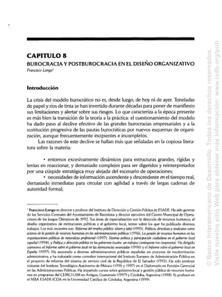CAPITULO 8
BUROCRACIA Y POSTBUROCRACIA EN ELDISEÑO ORGANIZATIVO
Francisco Longo1
Introducción
La crisis del modelo burocrático no es, desde luego, de hoy ni de ayer. Toneladas
de papel y ríos de tinta se han invertido durante décadas para poner de manifiesto
sus limitaciones y alertar sobre sus riesgos. Lo que caracteriza a la época presente
es más bien la transición de la teoría a la práctica: el cuestionamiento del modelo
ha dado paso al declive efectivo de las grandes burocracias empresariales y a la
sustitución progresiva de las pautas burocráticas por nuevos esquemas de organi-
zación, aunque frecuentemente incipientes e incompletos.
Las razones de este declive se hallan más que señaladas en la copiosa litera-
tura sobre la materia:
• entornos excesivamente dinámicos para estructuras grandes, rígidas y
lentas en reaccionar, y demasiado complejos para ser digeridos y reinterpretados
por una cúspide estratégica muy alejada del escenario de operaciones;
• necesidades de información ascendente y descendente enel tiempo real,
demasiado inmediatas para circular con agilidad a través de largas cadenas de
autoridad formal;
' Francisco Longo es director y profesor del Institutode Dirección y Gestión Pública de ESADE.Ha sido gerente
de los Servicios Centrales del Ayuntamiento de Barcelona y director ejecutivo del Centro Municipalde Opera-
ciones de los Juegos Olímpicos de 1992. Sus áreas de especialización son la dirección de recursos humanos, el
diseño organizativo de instituciones públicas y el gobierno local, temas sobre los que ha publicado diversos
trabajos. Los más recientes son: Reforma delempleo público: tótemy tabú (1995), Políticos, directivosy sindicatos como
actores de lagestión de recursos humanosen las administraciones públicas (1996), La gestión de recursos humanos en las
organizaciones públicas de naturaleza profesional (1997), Sistema político y participación ciudadana en el gobierno local
español (1998), y Política y dirección pública en los gobiernos locales: un enfoque contingente (en imprenta). Ha dirigido
asimismo el Informe sobre elgobierno local en lasdemocracias avanzadas (1996) y el Informe sobre elgobierno local en
España (1997). Ha asesorado a diversas administraciones públicas españolas en procesos de modernización
administrativa, y ha trabajado como consultor internacional del InstitutoEuropeo de AdministraciónPública en
el proyecto de reforma del sistema de servicio civil de la República de El Salvador (1993). Ha sido profesor
visitante del Instituto Tecnológico Autónomo de México (1996 y 1997) en el Diplomado en Función Gerencia!
en las Administraciones Públicas. Ha impartido cursos sobre gobierno local y gestión pública de recursos huma-
nos en programas del CEMCI-UIM en Antigua,Guatemala (1997) y Córdoba, Argentina (1998). Esprofesor en
el MBA ESADE-ICDA en la Universidad Católica de Córdoba, Argentina (1999).
©BancoInteramericanodeDesarrollo.Todoslosderechosreservados.
VisitenuestrositioWebparaobtenermásinformación:www.iadb.org/pub
 
