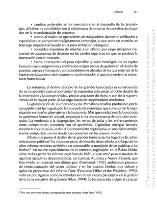 LONCO 213
• cambios acelerados en los mercados y en el desarrollo de las tecnolo-
gías, difícilmente conciliablescon la subsistencia de sistemas de coordinación basa-
dos en la estandarización de procesos;
• acceso al núcleo de operaciones de trabajadores altamente calificadosy
especialistas en campos tecnológicamente complejos, lo que pone en cuestión un
liderazgo impersonal basado en la pura atribución jerárquica;
• necesidad imperiosa de orientar a un cliente que exige márgenes cre-
cientes de autonomía de decisión en los niveles orgánicos en que se produce la
interacción con el mercado;
• fuerte incremento del peso específico y valor estratégico de un capital
humano cuyo compromiso y motivación exigen pautas de gestión en el diseño de
puestos, carrera y formación, considerablemente alejadas de las que emanan de la
hiperespecialización o del tratamiento uniformizadoral que propenden las estruc-
turas burocráticas.
En resumen, el declive efectivo de las grandes burocracias es consecuencia
de su incapacidad para proporcionar las respuestas adecuadas al doble desafío de
la innovación y la competitividad, piedras angulares del éxito, y aun de la supervi-
vencia de la mayor parte de las organizaciones empresariales modernas.
La globalización de los mercados y los dramáticos desafíos producidos por la
competitividad han agudizado la búsqueda de elementos que cohesionen la orga-
nización en diseños alternativos a la burocracia. Más que unidad real, la burocracia
es apariencia formal de unidad, amparada en la omnipresencia del principio jerár-
quico. La tendencia a la disgregación, los reinos de taifas y los enfrentamientos
entre competencias coexisten con tal apariencia. Capitalizar sinergias latentes,
mejorar la coordinación, anclarel funcionamiento organizativoen una visión amplia-
mente compartida son las tendencias presentes en los nuevos diseños.
¿Hasta qué punto el declive de las grandes burocracias ha llegado a lasadmi-
nistraciones públicas?En no pocos países del mundo desarrollado, a lo largo de los
años ochenta empieza también a ser constatable la transición de las palabras a los
hechos2
. Así ocurre especialmente en el contexto anglosajón: en el Reino Unido,
sobre todo a partir del Informe NextSteps de 1986, el cual abrió paso al modelo de
agencias ejecutivas descentralizadas; en Canadá, Australia y Nueva Zelanda, que
han vivido, en especial este último país (Sherwood, 1992), ambiciosos procesos
de reestructuración del sector público; y en los Estados Unidos, que debate y
aplica las propuestas del Informe Core (Executive Office of the President, 1993),
visto ya por algunos como la introducción de un nuevo paradigma en la gestión
de la rama ejecutiva del gobierno (Moe, 1994). Se ha destacado incluso el carácter
Para una excelente síntesis conceptual de estos procesos, véase Prats (1992).2
©BancoInteramericanodeDesarrollo.Todoslosderechosreservados.
VisitenuestrositioWebparaobtenermásinformación:www.iadb.org/pub
 