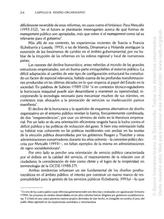 214 CAPITULO 8. DISEÑO ORGANIZATIVO
difícilmente reversible de estas reformas, en casos como el británico.Para Metcalfe
(1993:352), "en el futuro se plantearán interrogantes acerca de qué formas de
management público son apropiadas, más que sobre si el management como tal es
relevante para el gobierno".
Más allá de ese contexto, las experiencias recientes de Suecia o Francia
(Echebarría y Losada, 1993), o las de Irlanda,Dinamarca u Holanda atestiguan la
extensión de los fenómenos de cambio en el ámbito gubernamental, por no ha-
blar de la irrupción de las reformas en las esferas regional y local de numerosos
países.
Las razones del declive burocrático, antes referidas al mundo de las grandes
estructuras empresariales, son en buena parte extrapolables al entorno público.La
difícil adaptación al cambio de este tipo de configuración estructural ha constitui-
do un factor de especial relevancia, habida cuenta de lasprofundastransformacio-
nes producidas en las últimas décadas en lo que respecta al papel del Estado en la
sociedad. En palabras de Subirats (1989:126) "si en contextos técnico-reguladores
la burocracia maquinal puede aún desarrollarse y mantener su operatividad, in-
corporando la tecnología necesaria para mecanizar muchos de sus trámites, en
contextos más abocados a la prestación de servicios su inadecuación parece
manifiesta".
El declive de la burocracia y la aparición de esquemas alternativos de diseño
organizativo en el entorno público revelan la fuerza, frecuentemente combinada,
de dos "megatendencias", por usar un término de éxito en la literatura empresa-
rial. Por un lado se da una orientación efícientista sesgada hacia la lucha contra el
déficit público y las políticas de reducción del gasto. Sibien esta orientación halla
su habitat más coherente en las políticas neoliberales con anclaje en las teorías
de la elección pública desarrolladas por los gobiernos Reagan y Thatcher y otras
administraciones conservadoras durante los años ochenta —la conviction politícs des-
crita por Metcalfe (1993)—, no faltan ejemplos de la misma en administraciones
de signo socialdemócrata3.
Por otro lado se percibe una orientación de servicio público caracterizada
por el énfasis en la calidad del servicio, el mejoramiento de la relación con el
ciudadano, la consideración de éste como cliente y el logro de la receptividad, en
terminología de la OCDE (1988:37).
Ambas tendencias refuerzan un eje fundamental de los diseños postbu-
rocráticos en el ámbito público: el intento por construir un nuevo marco de res-
ponsabilidad para la gestión de los servicios públicos (Echebarría, 1993a) —lo que
3
En tres de los cuatro países cuyas reformas gubernamentales son descritas y analizadascon agudeza por Schwartz
(1994), los procesos de cambio desarrollados en los años ochenta fueron dirigidos por gobiernos socialdemócra-
tas. Y si bien el caso sueco presenta matices propios derivados de este hecho, es innegable en cambio el peso del
public cholee approach en las experiencias australiana y neocelandesa.
©BancoInteramericanodeDesarrollo.Todoslosderechosreservados.
VisitenuestrositioWebparaobtenermásinformación:www.iadb.org/pub
 