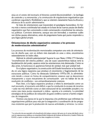 LONCO 215
sitúa en el centro del escenario el binomio control-discrecionalidad—; la tipología
de controles y su renovación; y la construcción de arquitecturas organizativas que
combinen seguridad y flexibilidad y que se orienten claramente hacia la eficacia y
eficiencia de la acciónadministrativa.
Se trata de orientaciones que trascienden el paradigma burocrático. En for-
ma más o menos combinada han estado en la base de las nuevas pautas de diseño
organizativo que han comenzado o están comenzando a transformar las estructu-
ras públicas. Conviene detenerse, aunque sea con brevedad, a examinar cuáles
son dichas pautas alternativas, antes de preguntarse hasta qué punto responden a
una lógica global propia.
Orientaciones de diseño organizativo comunes a los procesos
de modernización administrativa4
Los procesos de modernización mencionados comparten una serie de orientacio-
nes de diseño que, con un énfasis más marcado en unas u otras, encontramos
reiteradamente en todos ellos.
Reforzarla cohesión gubernamental. Superar la que Nieto (1984:177) llamaba
"invertebración del sistema público", una de cuyas características básicas sería la
feudalización del poder, aparece entre las orientaciones más destacadas. Como se
dijo antes, la burocracia es apariencia formal de unidad, más que unidad real.
En el plano organizativo, la construcción del Estado benefactor se ha traduci-
do en una lógica expansiva que produce el crecimiento y fragmentación de las
estructuras públicas. Como ha destacado Echebarría (1993a:58), la administra-
ción tiende a crecer en forma de compartimientos estancos que se desconocen
mutuamente y cuyos mecanismos de comunicación —por no hablar de los de
resolución de conflictos— son extraordinariamente costosos.
Pues bien, si la lógica expansiva produce y tolera la atomización como un
mal necesario, el escenario anti-défícit a que ha conducido la escasez de recursos
—cada vez más definido como un dato estructural de las sociedades actuales y no
como una mera punta coyuntural o cíclica— apunta a lo contrario. La prioridad
estratégica de las políticas de reducción de gasto conlleva nuevas y fuertes exigen-
cias de integración.
Vivimos una época en la que la respuesta a los problemas que enfrentan las
organizaciones públicas pasa más por la integración y coordinación de los progra-
mas existentes que por la producción de nuevas actividades y servicios. La conse-
4
La redacción de este apartado se ha beneficiado del trabajo conjunto del autor en el campo del diseño estruc-
tural de organizacionespúblicas con el profesor Koldo Echebarría del Institutode Dirección y Gestión Pública de
ESADE, a quien se deben en buena parte las ideas recogidas en el mismo.
©BancoInteramericanodeDesarrollo.Todoslosderechosreservados.
VisitenuestrositioWebparaobtenermásinformación:www.iadb.org/pub
 