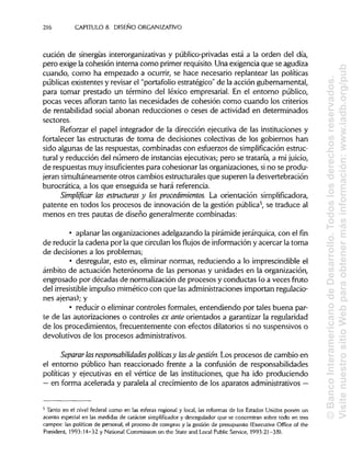 216 CAPÍTULOS. DISEÑO ORGANIZATIVO
cución de sinergias interorganizativas y público-privadas está a la orden del día,
pero exige la cohesión interna como primer requisito. Una exigencia que seagudiza
cuando, como ha empezado a ocurrir, se hace necesario replantear las políticas
públicas existentes y revisar el "portafolio estratégico" de la acción gubernamental,
para tomar prestado un término del léxico empresarial. En el entorno público,
pocas veces afloran tanto las necesidades de cohesión como cuando los criterios
de rentabilidad social abonan reducciones o ceses de actividad en determinados
sectores.
Reforzar el papel integrador de la dirección ejecutiva de las instituciones y
fortalecer las estructuras de toma de decisiones colectivas de los gobiernos han
sido algunas de las respuestas, combinadas con esfuerzos de simplificación estruc-
tural y reducción del número de instanciasejecutivas; pero se trataría, a mi juicio,
de respuestas muy insuficientes para cohesionar las organizaciones, sino se produ-
jeran simultáneamente otros cambios estructurales que superen la desvertebración
burocrática, a los que enseguida se hará referencia.
Simplificar las estructuras y los procedimientos. La orientación simplificadora,
patente en todos los procesos de innovación de la gestión pública5
, se traduce al
menos en tres pautas de diseño generalmente combinadas:
• aplanar las organizaciones adelgazando la pirámide jerárquica,con el fin
de reducir la cadena por la que circulan los flujos de información y acercar la toma
de decisiones a los problemas;
• desregular, esto es, eliminar normas, reduciendo a lo imprescindible el
ámbito de actuación heterónoma de las personas y unidades en la organización,
engrosado por décadas de normalizaciónde procesos y conductas (o a veces fruto
nes ajenas); y
• reducir o eliminarcontroles formales, entendiendo por tales buena par-
te de las autorizaciones o controles ex ante orientados a garantizar la regularidad
de los procedimientos, frecuentemente con efectos dilatorios si no suspensivos o
devolutivos de los procesos administrativos.
Separar lasresponsabilidades políticasy lasdegestión. Los procesos de cambio en
el entorno público han reaccionado frente a la confusión de responsabilidades
políticas y ejecutivas en el vértice de las instituciones, que ha ido produciendo
— en forma acelerada y paralela al crecimiento de los aparatos administrativos —
5
Tanto en el nivel federal como en las esferas regional y local, las reformas de los Estados Unidos ponen un
acento especial en las medidas de carácter simplificador y desregulador que se concentran sobre todo en tres
campos: las políticas de personal, el proceso de compras y la gestión de presupuesto (Executive Office of the
President, 1993:14-32 y National Commission on the State and Local Public Service, 1993:21-38).
del irresistible impulso mimètico con que las administraciones importan regulacio-
©BancoInteramericanodeDesarr
VisitenuestrositioWebparaobte
 