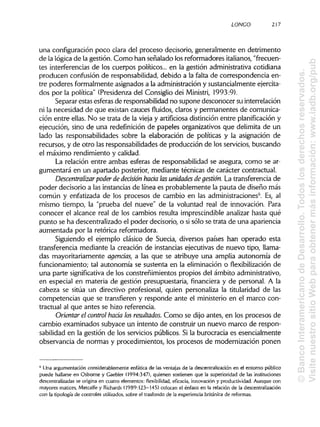 LONGO 217
una configuración poco clara del proceso decisorio, generalmente en detrimento
de la lógica de la gestión. Como han señalado los reformadores italianos, "frecuen-
tes interferencias de los cuerpos políticos... en la gestión administrativa cotidiana
producen confusión de responsabilidad, debido a la falta de correspondencia en-
tre poderes formalmente asignados a la administración y sustancialmente ejercita-
dos por la política" (Presidenza del Consiglio dei Ministri, 1993:9).
Separar estas esferas de responsabilidad no supone desconocer su interrelación
ni la necesidad de que existan cauces fluidos, claros y permanentes de comunica-
ción entre ellas. No se trata de la vieja y artificiosa distinción entre planificacióny
ejecución, sino de una redefinición de papeles organizativos que delimita de un
lado las responsabilidades sobre la elaboración de políticas y la asignación de
recursos, y de otro las responsabilidades de producción de los servicios, buscando
el máximo rendimiento y calidad.
La relación entre ambas esferas de responsabilidad se asegura, como se ar-
gumentará en un apartado posterior, mediante técnicas de carácter contractual.
Descentralizar poder de decisión hada lasunidades de gestión. La transferencia de
poder decisorio a las instancias de línea es probablemente la pauta de diseño más
común y enfatizada de los procesos de cambio en las administraciones6
. Es, al
mismo tiempo, la "prueba del nueve" de la voluntad real de innovación. Para
conocer el alcance real de los cambios resulta imprescindible analizar hasta qué
punto se ha descentralizado el poder decisorio, o si sólo se trata de una apariencia
aumentada por la retórica reformadora.
Siguiendo el ejemplo clásico de Suecia, diversos países han operado esta
transferencia mediante la creación de instancias ejecutivas de nuevo tipo, llama-
das mayoritariamente agencias, a las que se atribuye una amplia autonomía de
funcionamiento; tal autonomía se sustenta en la eliminación o flexibilización de
una parte significativa de los constreñimientos propios del ámbito administrativo,
en especial en materia de gestión presupuestaria, financiera y de personal. A la
cabeza se sitúa un directivo profesional, quien personaliza la titularidad de las
competencias que se transfieren y responde ante el ministerio en el marco con-
tractual al que antes se hizo referencia.
Orientar el control hada losresultados. Como se dijo antes, en los procesos de
cambio examinados subyace un intento de construir un nuevo marco de respon-
sabilidad en la gestión de los servicios públicos. Si la burocracia es esencialmente
observancia de normas y procedimientos, los procesos de modernización ponen
6
Una argumentación considerablemente enfática de las ventajas de la descentralización en el entorno público
puede hallarse en Osborne y Gaebler (1994:347), quienen sostienen que la superioridad de lasinstituciones
descentralizadas se origina en cuatro elementos: flexibilidad, eficacia, innovación y productividad. Aunque con
mayores matices, Metcalfe y Richards (1989:123-145) colocan el énfasis en la relación de la descentralización
con la tipología de controles utilizados, sobre el trasfondo de la experiencia británica de reformas.
©BancoInteramericanodeDesarrollo.Todoslosderechosreservados.
VisitenuestrositioWebparaobtenermásinformación:www.iadb.org/pub
 
