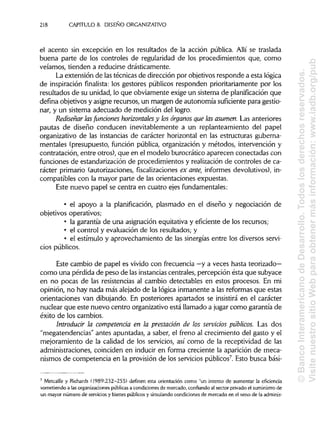 218 CAPÍTULOS. DISEÑO ORGANIZATIVO
el acento sin excepción en los resultados de la acción pública. Allí se traslada
buena parte de los controles de regularidad de los procedimientos que, como
veíamos, tienden a reducirse drásticamente.
La extensión de lastécnicas de dirección por objetivosresponde a esta lógica
de inspiración finalista: los gestores públicos responden prioritariamente por los
resultados de su unidad, lo que obviamente exige un sistema de planificación que
defina objetivos y asigne recursos, un margen de autonomía suficiente para gestio-
nar, y un sistema adecuado de medición del logro.
Rediseñar lasfundones horizontales y los órganos que las asumen. Las anteriores
pautas de diseño conducen inevitablemente a un replanteamiento del papel
organizativo de las instancias de carácter horizontal en las estructuras guberna-
mentales (presupuesto, función pública, organización y métodos, intervención y
contratación, entre otros), que en el modelo burocrático aparecen conectadas con
funciones de estandarización de procedimientos y realizaciónde controles de ca-
rácter primario (autorizaciones, fiscalizacionesex ante, informes devolutivos), in-
compatibles con la mayor parte de las orientaciones expuestas.
Este nuevo papel se centra en cuatro ejesfundamentales:
• el apoyo a la planificación, plasmado en el diseño y negociación de
objetivos operativos;
• la garantía de una asignación equitativa y eficiente de los recursos;
• el control y evaluación de los resultados; y
• el estímulo y aprovechamiento de las sinergias entre los diversos servi-
cios públicos.
Este cambio de papel es vivido con frecuencia —y a veces hasta teorizado-
corno una pérdida de peso de lasinstanciascentrales, percepción ésta que subyace
en no pocas de las resistencias al cambio detectables en estos procesos. En mi
opinión, no hay nada más alejado de la lógica inmanente a las reformas que estas
orientaciones van dibujando. En posteriores apartados se insistirá en el carácter
nuclear que este nuevo centro organizativo está llamado a jugar como garantía de
éxito de los cambios.
Introducir la competencia en la prestación de los servicios públicos. Las dos
"megatendencias" antes apuntadas, a saber, el freno al crecimiento del gasto y el
mejoramiento de la calidad de los servicios, así como de la receptividad de las
administraciones, coinciden en inducir en forma creciente la aparición de meca-
nismos de competencia en la provisión de los servicios públicos7
. Esto busca bási-
7
Metcalfe y Richards (1989:232-255) definen esta orientación como "un intento de aumentar la eficiencia
sometiendo a las organizaciones públicas a condiciones de mercado, confiando al sector privado el suministro de
un mayor número de servicios y bienes públicos y simulando condiciones de mercado en el seno de laadminis-
©BancoInteramericanodeDesarrollo.Todoslosderechosreservados.
VisitenuestrositioWebparaobtenermásinformación:www.iadb.org/pub
 