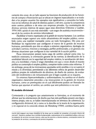 LONCO 219
camente dos cosas: de un lado separar las funciones de producción de lasfuncio-
nes de compra o financiaciónque se ubican en órganos especializados o setrasla-
dan a los propios usuarios (los ejemplos más significativos y conocidos los halla-
mos en lasreformas de salud de distintospaíses), y del otro, suscitarla competencia
entre centros públicos o de estos con empresas privadas. (La reorientación de
diversos servicios internos de apoyo sigue estas directrices (Osborne y Gaebler,
1994:140); quizás el caso más extendido —con rasgos de auténticareconversión—
sea el de los centros de serviciosinformáticos).
Flexibüizar el marco organizativo de lagestión de recursos humanos. Los cambios
enunciados exigen superar una visión ultrasistémica del empleo público, conce-
bido como una realidad manejable como un todo homogéneo. Ello pasa por
flexibilizar las regulaciones que configuran el marco de la gestión de recursos
humanos, permitiendo que ésta se adapte a entornos organizativos, tipologías de
actividad o servicio, misiones y estrategias, perfiles profesionales, y en general a las
diversas situaciones que configuran la rica variedad de la acción pública.
Pocas innovaciones poseen tanta carga de cambio cultural como ésta. La
tradición estatutaria, la orientación garante de las normas, la identificación de la
estabilidad laboral con la seguridad del empleo vitalicio, la sacralizacióndel dere-
cho a la movilidad, y hasta el sesgo clientelista con que a veces desde el mundo
político se contempla el empleo público, conspiran todos contra estas reformas.Y
sin embargo, pocas de las innovaciones apuntadas serán posibles si no se supera el
miedo a la diversidad, permitiendo a las diferentes esferas de gestión desarrollar
políticas propias de redistribución de efectivos, de diseño de carreras, de evalua-
ción del rendimiento o de remuneración por el logro cuando así se requiera.
En entornos hipercentralizados y uniformizadores, los cambios en el diseño
organizativo claramente preceden a las innovaciones en la gestión de recursos
humanos, como un prerrequisito sin el cual difícilmente podrán ser liberadas las
fuerzas que apuntan al cambio; un cambio que será policéntrico o no será.
El modelo divisional
Contestando a la pregunta que anteriormente se formulara, es el momento de
afirmar que las orientaciones de diseño que han sido perfiladas poseen una lógica
interna propia, esto es, se hallan interrelacionadas en términos de coherencia. La
configuración divisional, tal y como se la describe en la teoría de la organización,
y en especial en la conocida síntesis de Mintzberg (1984), combina buena parte
tración para asegurar una mayor disciplina en las áreas que no pueden ser sometidas a la presión directa del
mercado". Asimismo analizan cinco medidas fundamentales: mejoramiento de la contabilidad pública, cobro por
la prestación de servicios comunes internos, cobro por los servicios a clientes externos, contratación externa de
la prestación de servicios y contratación de servicios de gestión.
©BancoInteramericanodeDesarrollo.Todoslosderechosreservados.
VisitenuestrositioWebparaobtenermásinformación:www.iadb.org/pub
 