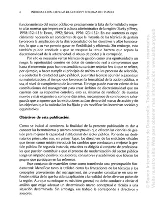 INTRODUCCIÓN. CIENCIAS DE GESTIÓN Y REFORMA DEL ESTADO
funcionamiento del sector público es precisamente la falta de formalidad y respe-
to a las normas que impera en la cultura administrativade la región (Burky y Perry,
1998:132-136; Evans, 1992; Schick, 1996:123-132). En ese conatexto es espe-
cialmente necesario ser conscientes de que la mayoría de las técnicas de gestión
favorecen la ampliación de la discrecionalidad de los directivos y altos funciona-
rios, lo que a su vez permite ganar en flexibilidad y eficiencia. Sin embargo, esto
también puede conducir a que se traspase la tenue barrera que separa la
discrecionalidad de la arbitrariedad, el abuso de poder y la corrupción.
Por ello es necesario ver las técnicas de gestión como una oportunidad y un
riesgo: la oportunidad consiste en dotar de contenido real a compromisos que
hasta el momento poco han trascendido su carácter retórico (en lo que se refiere,
por ejemplo, a hacer cumplir el principiode mérito en los procesos de selección,
o a controlar la calidad del gasto público), pues tales técnicas apuntan a garantizar
su materialización,al tiempo que favorecen la formalidad de la acción pública, o
sea, el nivel de cumplimiento de las normas. Elriesgo puede estar en valerse de las
contribuciones del management para crear ámbitos de discrecionalidad que no
cuenten con su respectivo correlato, esto es, sistemas de rendición de cuentas
nuevos y más exigentes o, como se dijo antes, mecanismos de contrapeso ysalva-
guarda que aseguren que lasinstituciones actúan dentro del marco de acción y de
los objetivos que la sociedad les ha fijado y sin modificarlos incentivos sociales y
organizativos.
Objetivos de esta publicación
Como se indicó al comienzo, la finalidad de la presente publicación es dar a
conocer las herramientas y marcos conceptuales que ofrecen las ciencias deges-
tión para mejorar la capacidad institucionaldel sector público. Por ende sus desti-
natarios principales son,en primer lugar, los directivos de las entidades oficiales
que tienen como misión introducir los cambios que conduzcan a mejorar la ges-
tión pública. En segunda instancia,esta obra va dirigida al conjunto de profesiona-
les que pueden contribuir a que el proceso de modernización del sector público
tenga un impacto positivo: los asesores, consultores y académicos que lideran los
grupos que participan en las reformas.
Este conjunto de materiales tiene como transfondo una preocupación fun-
damental: identificar tanto la utilidad como las limitaciones de las técnicas y los
conceptos provenientes del management, sin pretender constituirse en una re-
flexión crítica de lo que ha sido su aplicacióna la realidad de los diversos países de
la región. Aunque su enfoque es más bien general, no debe conducir a obviar el
análisis que exige adecuar un determinado marco conceptual o técnica a una
situación determinada. Sin embargo, ese trabajo le corresponde a directivos y
asesores.
4
©BancoInteramericanodeDesarrollo.Todoslosderechosreservados.
VisitenuestrositioWebparaobtenermásinformación:www.iadb.org/pub
 