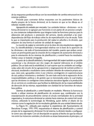 220 CAPÍTULOS. DISEÑO ORGANIZATIVO
de lasrespuestas postburocráticas con lasnecesidades de cambio estructural en los
sistemas públicos.
Procede pues contrastar dichas respuestas con los parámetros básicos de
diseño propios de la forma divisional, en la manera en que se los dibuja en el
referido modelo teórico.
Agrupación de unidades por mercados. Las unidades básicas -divisiones—en la
forma divisional no se agrupan por funciones ni son partes de un proceso comple-
jo, sino instanciasindependientes que integran todas las funciones precisas para la
obtención del producto o prestación del servicio, dando prioridad a las inter-
dependencias del flujo de trabajosobre las de especializacióno las de escala. Todo
lo que es importante para la producción del output se adscribe a la división, que
adquiere de esta forma el carácter de unidad de negocio.
La noción de output se convierte así en la clave de esta arquitectura organiza-
tiva. Su identificabilidad y homogeneidad relativas son la base de la aparición de
las divisiones y de todo el funcionamiento del modelo, puesto que ambas consti-
tuyen un prerrequisito para la creación de los márgenes de autonomía divisionaly
para la orientación de los sistemas de planificación y control hacia los resultados.
Ambas cosas se tratarán enseguida.
A partir de la identificabilidad y homogeneidad del output también es posible
caracterizar a las divisiones por dos rasgos de especial relevancia en el ámbito
público. De un lado está la estabilidad,la cual supone que lasunidades así configu-
radas salen del circuito de lasagrupaciones y reagrupaciones de sustrato político o
electoral, tendiendo a modularse como unidades dotadas de sustancia propia aun-
que, claro está, agrupables entre sí por criterios contingentes en superestructuras
de raíz política (ministerios y similares).De otro lado está la de la separación de las
responsabilidades políticas y de gestión que se mencionaba antes, lo cualimplica
que las divisiones se configuran como instancias ejecutivas ligadas a la producción
de un servicio en condiciones que facilitan la delimitación de lasresponsabilidades
de dirección de las mismas, separándolas con claridad de las funciones de natura-
leza política.
Sistemas de planificación y control basados en resultados. Mientras la burocracia
tiende a utilizar sistemas de planificación de acciones que, combinados con la
estandarización de procedimiento cierran el círculo normalizador de la actividad
organizativa, la estructura divisional se orienta hacia sistemas de control del rendi-
miento, utilizando la terminología de Mintzberg, quien define el objeto de los
mismos como la regulación de los resultados globales de una unidad determinada.
La Figura 8.1, utilizada para explicar la experiencia del Ayuntamiento de
Barcelona (Longo, 1991:199), esquematiza el sistema de planificación y control
propio de la organización divisional.En tal sistema, la división tiende a configurar-
se como una caja negra. Con tal descripción se apunta al hecho de que las relacio-
nes entre las instancias centrales y la división se sitúan básicamente al principio y al
©BancoInteramericanodeDesarrollo.Todoslosderechosreservados.
VisitenuestrositioWebparaobtenermásinformación:www.iadb.org/pub
 