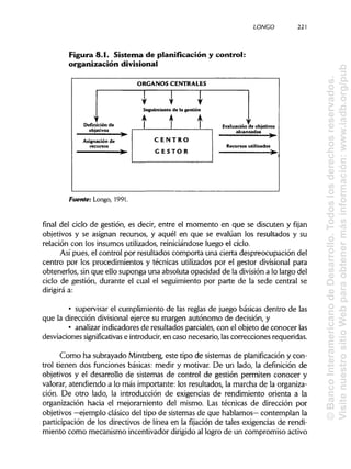 LONCO 221
Figura 8.1. Sistema de planificación y control:
organización divisional
Fuente: Longo, 1991.
final del ciclo de gestión, es decir, entre el momento en que se discuten y fijan
objetivos y se asignan recursos, y aquél en que se evalúan los resultados y su
relación con los insumes utilizados, reiniciándose luego el ciclo.
Así pues, el control por resultados comporta una cierta despreocupación del
centro por los procedimientos y técnicas utilizados por el gestor divisional para
obtenerlos, sin que ello suponga una absoluta opacidad de la divisióna lo largo del
ciclo de gestión, durante el cual el seguimiento por parte de la sede central se
dirigirá a:
• supervisar el cumplimiento de las reglas de juego básicas dentro de las
que la dirección divisional ejerce su margen autónomo de decisión, y
• analizarindicadores de resultados parciales, con el objeto de conocer las
desviaciones significativas e introducir,en caso necesario, lascorrecciones requeridas.
Como ha subrayado Mintzberg, este tipo de sistemas de planificación y con-
trol tienen dos funciones básicas: medir y motivar. De un lado, la definición de
objetivos y el desarrollo de sistemas de control de gestión permiten conocer y
valorar, atendiendo a lo más importante: los resultados, la marcha de la organiza-
ción. De otro lado, la introducción de exigencias de rendimiento orienta a la
organización hacia el mejoramiento del mismo. Las técnicas de dirección por
objetivos —ejemplo clásico del tipo de sistemas de que hablamos— contemplan la
participación de los directivos de línea en la fijación de tales exigencias de rendi-
miento como mecanismo incentivador dirigidoal logro de un compromiso activo
©BancoInteramericanodeDesarrollo.Todoslosderechosreservados.
VisitenuestrositioWebparaobtenermásinformación:www.iadb.org/pub
 