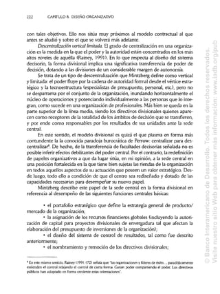 222 CAPÍTULOS. DISEÑO ORGANIZATIVO
con tales objetivos. Ello nos sitúa muy próximos al modelo contractual al que
antes se aludió y sobre el que se volverá más adelante.
Descentralización vertical limitada. El grado de centralización en una organiza-
ción es la medida en la que el poder y la autoridad están concentrados en los más
altos niveles de aquélla (Rainey, 1991). En lo que respecta al diseño del sistema
decisorio, la forma divisional implica una significativa transferencia de poder de
decisión, dotando a las divisiones de un considerable margen de autonomía.
Se trata de un tipo de descentralización que Mintzberg define como vertical
y limitada: el poder fluye por la cadena de autoridad formal desde el vértice estra-
tégico y la tecnoestructura (especialistas de presupuesto, personal, etc.), pero no
se desparrama por el conjunto de la organización, inundando horizontalmente el
núcleo de operaciones y potenciando individualmente a las personas que lo inte-
gran, como sucede en una organización de profesionales. Más bien se queda en la
parte superior de la línea media, siendo los directivos divisionales quienes apare-
cen como receptores de la totalidad de los ámbitos de decisión que se transfieren,
y por ende como responsables por los resultados de sus unidades ante la sede
central.
En este sentido, el modelo divisional es quizá el que plasma en forma más
contundente la la conocida paradoja burocrática de Perrow: centralizar para des-
centralizar8
. De hecho, de la transferencia de facultades decisorias señalada no es
posible inferir efectos debilitantes del poder central. Por el contrario, la redefínición
de papeles organizativos a que da lugar sitúa, en mi opinión, a la sede central en
una posición fortalecida en la que tiene bien sujetas las riendas de la organización
en todos aquellos aspectos de su actuación que poseen un valor estratégico. Des-
de luego, todo ello a condición de que el centro sea rediseñado y dotado de las
capacidades necesarias para desempeñar su nuevo papel.
Mintzberg describe este papel de la sede central en la forma divisional en
referencia al desempeño de las siguientes funciones centrales básicas:
• el portafolio estratégico que define la estrategia general de producto/
mercado de la organización;
• la asignación de los recursos financieros globales (incluyendo la autori-
zación de capital para proyectos divisionales de envergadura tal que afectan la
elaboración del presupuesto de inversiones de la organización);
• el diseño del sistema de control de resultados, tal como fue descrito
anteriormente;
• el nombramiento y remoción de los directivosdivisionales;
8
En este mismo sentido, Rainey (1991:172) señala que "lasorganizaciones y líderes de éxito... paradójicamente
extienden el control relajando el control de cierta forma. Ganan poder compartiendo el poder. Los directivos
públicos han adoptado en forma creciente estas orientaciones".
©BancoInteramericanodeDesarrollo.Todoslosderechosreservados.
VisitenuestrositioWebparaobtenermásinformación:www.iadb.org/pub
 