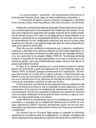 LONCO 223
• un control monitor -supervisión—del comportamiento divisionalen el
nivel personal (tratando, desde luego, de evitar interferencias indeseables); y
• el suministro de algunos servicios comunes (investigación y desarrollo
(I+D), asesoría jurídica, relaciones públicas, entre otros) de apoyo a lasdivisiones.
Preparación y cohesión de losdirectivos divisionales. El desempeño de los directi-
vos es fundamental para el funcionamiento del modelo por dos razones. De un
lado está la importancia organizativa de su papel, emanado de las amplias faculta-
des de decisión de que se les dota, lo cual exige poner la mayor atención en la
existencia y desarrollo de sus competencias directivas. Por otro lado está el carác-
ter descentralizado de esta configuración estructural que pone en primer plano
exigencias de cohesión y cuya garantía exige altas dosis de visión compartida por
parte de los directivos divisionales.
Todo ello pone de manifiesto la importancia que la selección, socialización,
evaluación y desarrollo de los directivos adquiere en este modelo organizativo.La
existencia de una política de directivos es pieza clave de una estrategia divisional.
A su vez, como bien lo ha señalado Vilahur (1990:15), "la estructura divisional
favorece el desarrollo de directivos generalistas, con lo que se convierte en una
escuela de gestión, apta para profesionales que tengan intereses más allá de su
propia especialidad funcional".
El logro de la cohesión necesaria en el nivel directivo estará en relación
directa con el desarrollo y grado de explicitación de lo que Mendoza, citado por
Vilahur (1990), ha llamado "paraguas constitucional de la organización". Talpara-
guas está formado, de un lado por los valores, actitudes y comportamientos que
definen la actuación del conjunto, permitiendo un sustrato o cultura común, y del
otro por la identificación de los segmentos de mercado de interés prioritario, así
como de las necesidades a satisfacer en cada uno de ellos.
Es fácil apreciar la coincidencia de estos parámetros básicos y definitorios del
modelo divisionalen la forma en que lo contempla la teoría organizativa, con las
orientaciones de los procesos de modernización administrativa que se describie-
ron previamente. Por ello creo sustentada la definiciónde la perspectiva divisional
como el modelo vertebrador de buena parte de dichos procesos y capaz de sumi-
nistrar una lógica global propia a los mismos.
¿Debe inferirse de esta afirmación que, en caso de adoptarse una orientación
prescriptiva, se propugne por la configuración divisional para el diseño de cual-
quier organización pública? ¿Estamos descubriendo quizás one best way post-
burocrática, una alternativa unidireccionalal declive de la burocraciaadministrati-
va tradicional?
Por supuesto que no. En primer lugar porque se comparte la orientación
dominante en la moderna teoría de la organización: un enfoque contingente del
diseño organizativo hace depender lasrespuestas del mismo de una serie de facto-
©BancoInteramericanodeDesarrollo.Todoslosderechosreservados.
VisitenuestrositioWebparaobtenermásinformación:www.iadb.org/pub
 