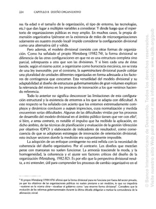 224 CAPÍTULOS. DISEÑO ORGANIZATIVO
res (la edad o el tamaño de la organización, el tipo de entorno, las tecnologías,
etc.) que dan lugar a múltiples variables a considerar. Y desde luego que el reper-
torio de organizaciones públicas es muy amplio. En muchos casos, la propia di-
mensión organizativa (piénsese en la existencia de miles de microorganizaciones
solamente en nuestro mundo local) impide considerar la configuracióndivisional
como una alternativa útil y válida.
Pero además, el modelo divisional coexiste con otras formas de organiza-
ción. Como ha señalado el propio Mintzberg (1982:74), la forma divisional se
diferencia de las otras configuraciones en que no es una estructura completa sino
parcial, sobrepuesta a otra que son las divisiones. Y si bien cada una de éstas
tiende, según el mismo autor, a organizarsecomo burocracia mecánica, no se trata
de una ley inexorable; por el contrario, la superestructura divisional puede cobijar
una pluralidad de unidades diferentes organizadas en forma adecuada a los facto-
res de contingencia que concurran. Esta versatilidad del modelo divisional y su
adaptabilidad al diseño de estructuras gubernamentales de gran volumen explican
la relevancia del mismo en los procesos de innovación a los que venimos hacien-
do referencia.
Todo lo anterior no significa desconocer las limitaciones de esta configura-
ción estructural y la existencia de entornos a los que se adapta con dificultad. A
este respecto se ha señalado con acierto que los entornos extremadamente com-
plejos y dinámicos conducen a outputs imprecisos, cuya normalización y medida
encuentran serias dificultades. Algunas de las dificultades vividas por los procesos
de desarrollo del modelo divisionalen el ámbito público tienen que ver con ello9
,
si bien, a sensu contrarío, es notable el impulso que ha recibido la aplicación, en
dicho ámbito, de las técnicas de planificación y evaluación de la gestión (dirección
por objetivos (DPO) y elaboración de indicadores de resultados), como conse-
cuencia de que se adoptaran estrategias de innovación de orientación divisional;
esto incluye sectores donde la medición era supuestamente imposible.
La adopción de un enfoque contingente no está reñida con la necesidad de
coherencia del diseño organizativo. Por el contrario. Los diseños que mezclan
peras con manzanas no suelen funcionar. La armonía trasciende la moda, y la
homogeneidad, la coherencia y el ajuste son factores críticos del diseño de la
organización (Mintzberg, 1982:82). Es por ello que la perspectiva divisional resul-
ta, a mi entender, útil para comprender los procesos de cambio organizativo en el
9
Elpropio Mintzberg (1984:476) afirmó que la forma divisional pura no funciona por fuera del sector privado,
ya que los objetivos de las organizaciones públicas no suelen prestarse a ser medidos, lo que no impediría
—sostiene en la misma obra— visualizar al gobierno como "una enorme forma divisional". Considero que la
evolución de las reformas gubernamentales durante la última década obligarían a matizar la contundencia de la
afirmación inicial.
©BancoInteramericanodeDesarrollo.Todoslosderechosreservados.
VisitenuestrositioWebparaobtenermásinformación:www.iadb.org/pub
 