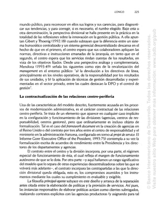 LONCO 225
mundo público, para reconocer en ellos sus logros y sus carencias, para diagnosti-
car sus tendencias, y para corregir, si es necesario, el rumbo elegido. Bajo esta u
otra denominación, la perspectiva divisional se halla presente en la práctica en la
totalidad de las reflexiones sobre la innovación en la gestión pública. A ella apun-
tan Gibert y Thoenig (1992:18) cuando subrayan que la diferencia entre un siste-
ma burocrático centralizado y un sistema gerencial descentralizado descansa en el
hecho de que en el primero, el centro espera que sus colaboradores apliquen las
normas, directivas e instrucciones emanadas de la jerarquía, en tanto que en el
segundo, el centro espera que los servicios rindan cuentas de los resultados, en
vista de los objetivos fijados. Desde una perspectiva análoga y complementaria,
Mendoza (1993:49) señala los siguientes como ejes de la revalorización del
management en el entorno público: "a) la devolución a los directivos de línea,
principalmente en los niveles operativos, de la responsabilidad por los resultados
de sus unidades, y b) la aplicación de técnicas de gestión desarrolladas y experi-
mentadas en el sector privado, entre las cuales destacan la DPO y el control de
gestión".
La contractualización de las relaciones centro-periferia
Una de las características del modelo descrito, fuertemente acusada en los proce-
sos de modernización administrativa, es el carácter contractual de las relaciones
centro-periferia. Se trata de un elemento que aparece en cualquier caso implícito
en la configuración y funcionamiento de las divisiones (agencias, centros de res-
ponsabilidad, centros gestores), pero que ordinariamente es incluso objeto de
formalización. Tal es el caso del framework document en la creación de agencias en
el Reino Unido o del contrato por tres años entre el centro de responsabilidad y el
ministerio en la administraciónfrancesa, configurado en torno al projet deservice.El
Informe Core (Executive Office of the President, 1993:75) contempla a su vez la
formalización escrita de acuerdos de rendimiento entre la Presidencia y los direc-
tores de los departamentos y agencias.
El contrato entre el centro y la división incorpora, por una parte, el régimen
especial de funcionamiento de ésta, el cual refleja el margen de funcionamiento
autónomo de que se le dota. Por otra parte —y aquí hallamos un rasgo significativo
del modelo que lo separa de otras experiencias descentralizadoras sobre lasque se
volverá más adelante—, el contrato incorpora las contrapartidas a las que la direc-
ción divisional queda obligada, esto es, los compromisos asumidos y los instru-
mentos mediante los cuales su cumplimiento es evaluable y exigible.
La filosofía prinápal-agente subyace en este diseño y arranca de la separación
antes citada entre la elaboración de políticas y la provisión de servicios. Así pues,
las instancias responsables de elaborar políticas actúan como clientes subrogados,
realizando contratos explícitos con las agencias productoras (y asignando para tal
©BancoInteramericanodeDesarrollo.Todoslosderechosreservados.
VisitenuestrositioWebparaobtenermásinformación:www.iadb.org/pub
 