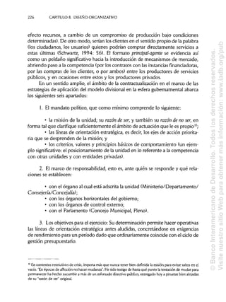 226 CAPÍTULOS. DISEÑOORGANIZATIVO
efecto recursos, a cambio de un compromiso de producción bajo condiciones
determinadas). De otro modo, serían los clientes en el sentido propio de la palabra
(los ciudadanos, los usuarios) quienes podrían comprar directamente servicios a
estas últimas (Schwartz, 1994: 56). El formato prinápal-agente se evidencia así
como un peldaño significativohacia la introducción de mecanismos de mercado,
abriendo paso a la competencia (por los contratos con las instancias financiadoras,
por las compras de los clientes, o por ambos) entre los productores de servicios
públicos, y en ocasiones entre estos y los productores privados.
En un sentido amplio, el ámbito de la contractualizaciónen el marco de las
estrategias de aplicación del modelo divisionalen la esfera gubernamental abarca
los siguientes seis apartados:
1. El mandato político, que como mínimo comprende lo siguiente:
• la misión de la unidad; su razón de ser,y también su razón de no ser, en
forma tal que clarifique suficientementeel ámbito de actuación que le es propio10
;
• las líneas de orientación estratégica, es decir, los ejes de acción priorita-
ria que se desprenden de la misión; y
• los criterios, valores y principiosbásicos de comportamiento (un ejem-
plo significativo: el posicionamiento de la unidad en lo referente a la competencia
con otras unidades y con entidadesprivadas).
2. El marco de responsabilidad, esto es, ante quién se responde y qué rela-
ciones se establecen:
• con el órgano al cual está adscrita la unidad (Ministerio/Departamento/
Consejería/Concejalía);
• con los órganos horizontales del gobierno;
• con los órganos de control externo;
• con el Parlamento (Concejo Municipal, Pleno).
3. Los objetivospara el ejercicio:Su determinación permite hacer operativas
las líneas de orientación estratégica antes aludidas, concretándose en exigencias
de rendimiento para un período dado que ordinariamente coincide con el ciclo de
gestión presupuestario.
10
En contextos restrictivos de crisis, importa más que nunca tener bien definida la misión para evitar saltos en el
vacío. "Enépocas de aflicción no hacer mudanza".He sidotestigo de hasta qué punto la tentación de mudarpara
permanecer ha hecho sucumbir a más de un esforzado directivopúblico, entregado hoy a piruetas bien alejadas
de su "razón de ser" original.
©BancoInteramericanodeDesarrollo.Todoslosderechosreservados.
VisitenuestrositioWebparaobtenermásinformación:www.iadb.org/pub
 