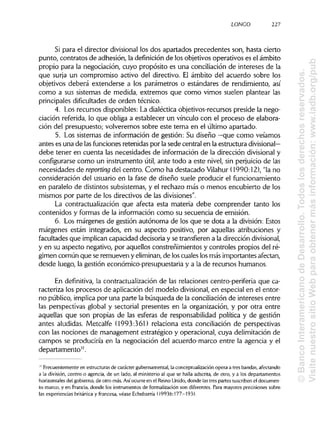 LONCO 227
Si para el director divisional los dos apartados precedentes son, hasta cierto
punto, contratos de adhesión, la definiciónde los objetivos operativos es el ámbito
propio para la negociación, cuyo propósito es una conciliación de intereses de la
que surja un compromiso activo del directivo. El ámbito del acuerdo sobre los
objetivos deberá extenderse a los parámetros o estándares de rendimiento, así
como a sus sistemas de medida, extremos que como vimos suelen plantear las
principales dificultadesde orden técnico.
4. Los recursos disponibles: La dialéctica objetivos-recursos preside la nego-
ciación referida, lo que obliga a establecer un vínculo con el proceso de elabora-
ción del presupuesto; volveremos sobre este tema en el último apartado.
5. Los sistemas de información de gestión: Su diseño —que como veíamos
antes es una de lasfunciones retenidas por la sede central en la estructura divisional—
debe tener en cuenta las necesidades de información de la dirección divisional y
configurarse como un instrumento útil, ante todo a este nivel, sin perjuicio de las
necesidades de reporting del centro. Como ha destacado Vilahur (1990:12), "la no
consideración del usuario en la fase de diseño suele producir el funcionamiento
en paralelo de distintos subsistemas, y el rechazo más o menos encubierto de los
mismos por parte de los directivos de lasdivisiones".
La contractualización que afecta esta materia debe comprender tanto los
contenidos y formas de la información como su secuencia de emisión.
6. Los márgenes de gestión autónoma de los que se dota a la división:Estos
márgenes están integrados, en su aspecto positivo, por aquellas atribuciones y
facultades que implicancapacidad decisoria y se transfierena la dirección divisional,
y en su aspecto negativo, por aquellos constreñimientos y controles propios del ré-
gimen común que se remueven y eliminan,de loscuales losmás importantes afectan,
desde luego, la gestión económico-presupuestaria y a la de recursos humanos.
En definitiva, la contractualización de las relaciones centro-periferia que ca-
racteriza los procesos de aplicación del modelo divisional,en especial en el entor-
no público, implica por una parte la búsqueda de la conciliación de intereses entre
las perspectivas global y sectorial presentes en la organización, y por otra entre
aquellas que son propias de las esferas de responsabilidad política y de gestión
antes aludidas. Metcalfe (1993:361) relaciona esta conciliación de perspectivas
con las nociones de management estratégico y operacional, cuya delimitación de
campos se produciría en la negociación del acuerdo-marco entre la agencia y el
departamento".
1
' Frecuentemente en estructuras de carácter gubernamental,la conceptualizaciónopera a tres bandas,afectando
a la división, centro o agencia, de un lado, al ministerioal que se halla adscrita,de otro, y a los departamentos
horizontales del gobierno, de otro más.Asíocurre en el Reino Unido,donde lastres partes suscribenel documen-
to marco, y en Francia, donde los instrumentosde formalizacion son diferentes. Para mayores precisiones sobre
las experiencias británica y francesa, véase Echebarría (1993b:177-193).
©BancoInteramericanodeDesarrollo.Todoslosderechosreservados.
VisitenuestrositioWebparaobtenermásinformación:www.iadb.org/pub
 