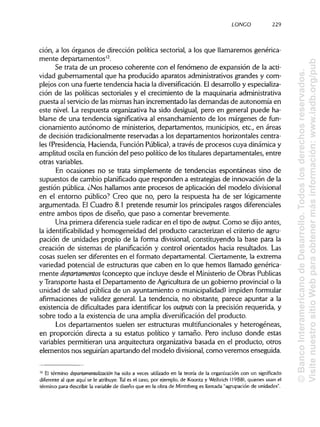 LONCO 229
ción, a los órganos de dirección política sectorial, a los que llamaremos genérica-
mente departamentos12
.
Se trata de un proceso coherente con el fenómeno de expansión de la acti-
vidad gubernamental que ha producido aparatos administrativosgrandes y com-
plejos con una fuerte tendencia hacia la diversificación. Eldesarrollo y especializa-
ción de las políticas sectoriales y el crecimiento de la maquinaria administrativa
puesta al serviciode las mismashan incrementado las demandas de autonomía en
este nivel. La respuesta organizativa ha sido desigual, pero en general puede ha-
blarse de una tendencia significativa al ensanchamiento de los márgenes de fun-
cionamiento autónomo de ministerios, departamentos, municipios,etc., en áreas
de decisión tradicionalmente reservadas a los departamentos horizontales centra-
les (Presidencia,Hacienda, FunciónPública), a través de procesos cuya dinámica y
amplitud oscila en función del peso político de los titularesdepartamentales, entre
otrasvariables.
En ocasiones no se trata simplemente de tendencias espontáneas sino de
supuestos de cambio planificadoque responden a estrategias de innovación de la
gestión pública. ¿Nos hallamos ante procesos de aplicación del modelo divisional
en el entorno público? Creo que no, pero la respuesta ha de ser lógicamente
argumentada. El Cuadro 8.1 pretende resumir los principalesrasgosdiferenciales
entre ambos tipos de diseño, que paso a comentar brevemente.
Una primera diferencia suele radicaren el tipo de output Como se dijo antes,
la identificabilidad y homogeneidad del producto caracterizan el criterio de agru-
pación de unidades propio de la forma divisional, constituyendo la base para la
creación de sistemas de planificación y control orientados hacia resultados. Las
cosas suelen ser diferentes en el formato departamental. Ciertamente, la extrema
variedad potencial de estructuras que caben en lo que hemos llamado genérica-
mente departamentos (concepto que incluye desde el Ministeriode Obras Publicas
y Transporte hasta el Departamento de Agriculturade un gobierno provincialo la
unidad de salud pública de un ayuntamiento o municipalidad) impidenformular
afirmaciones de validez general. La tendencia, no obstante, parece apuntar a la
existencia de dificultades para identificar los outputs con la precisión requerida, y
sobre todo a la existencia de una amplia diversificación del producto.
Los departamentos suelen ser estructuras multifuncionales y heterogéneas,
en proporción directa a su estatus político y tamaño. Pero incluso donde estas
variables permitieran una arquitectura organizativabasada en el producto, otros
elementos nos seguiríanapartando del modelo divisional, como veremos enseguida.
12
El término departamentalización ha sido a veces utilizado en la teoría de la organización con un significado
diferente al que aquí se le atribuye. Tal es el caso, por ejemplo, de Koontz y Weihrich (1988), quienes usan el
término para describir la variable de diseño que en la obra de Mintzberg es llamada "agrupación de unidades".
©BancoInteramericanodeDesarrollo.Todoslosderechosreservados.
VisitenuestrositioWebparaobtenermásinformación:www.iadb.org/pub
 