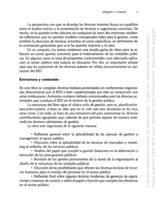 JARQUIN Y LOSADA
La perspectiva con que se abordan las diversas materias busca un equilibrio
entre el análisis teórico y la presentación de técnicas o sugerencias concretas. De
hecho, se ha querido evitar ubicarse en cualquiera de estos dos extremos, eludien-
do reflexiones que no aporten modelos conceptuales útiles para la gestión, como
también la disección de técnicas concretas en casos específicos, en detrimento de
la orientación generalista que se le ha querido imprimir a la obra.
En su conjunto, los textos contienen una amplia gama de ideas para la re-
flexión así como aportes concretos para el mejoramiento de las entidades públi-
cas. En algunos casos se trata de propuestas controvertidas cuya adecuada aplica-
ción al sector público está todavía en discusión. Por ello, es importante señalar
aquí que las posiciones de los diversos autores no refleja necesariamente las opi-
niones del BID.
Estructura y contenido
En este libro se compilan diversos trabajos presentados en conferencias organiza-
das directamente por el BID o bien copatrocinadas por éste en conjunción con
otras instituciones. Asimismo contiene trabajos comisionados para las diversas ac-
tividades que conduce el BID en el terreno de la gestión pública.
La estructura del libro sigue el clásico ciclo de gestión, esto es, planificación-
ejecución-control, si bien se sabe que en la vida real esta secuencia se da muy
raras veces. Con todo, se trata de una estructura útil para sistematizar lasdiversas
contribuciones agrupadas aquí, además de que permite repasar de manera orde-
nada los diversos subsistemas de gestión.
La obra está organizada de la siguiente manera:
• Reflexión general sobre la aplicabilidad de las ciencias de gestión o
management al sector público.
• Discusión sobre la aplicabilidadde las técnicas de mercadeo o marke-
ting al rediseño de los serviciospúblicos.
• Análisis del papel que cumple la gestión financiera en la elaboración y
ejecución de los presupuestos públicos.
• Revisión de los aportes provenientes de la teoría de la organización al
diseño de la estructura de las unidades públicas.
• Discusión de las posibilidadesque ofrecen las diversastécnicas de recur-
sos humanos para el manejo del personal en el sector público.
• Reflexión final sobre algunas técnicas modernas de gerencia de opera-
ciones y sistemas de control, y sobre el papel o función que cumplen los directivos
en el sector público.
5
©BancoInteramericanodeDesarrollo.Todoslosderechosreservados.
VisitenuestrositioWebparaobtenermásinformación:www.iadb.org/pub
 