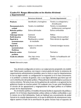 230 CAPITULO 8. DISEÑO ORGANIZATIVO
Cuadro 8.1. Rasgos diferenciales en los diseños divisional
y departamental
Estructuradivisional Formato departamental
Producto
Permanencia de la
unidad
Relación política-
gestión
Liderazgo interno
Perfil directivo
Papel de la
tecnoestructura
Central
Papel de la
tecnoestructura
Periférica
Relación centro-
periferia
Grado de cohesión
Identificable y homogéneo
Tiende a la estabilidad
Esferas delimitadas
Gerencial
Profesional
Planificación y control
de resultados
Apoyo a la dirección
ejecutiva
Contractual
Alto, bajo ciertas
condiciones
Tiende a la ambigüedad y
diversificación
Tiende a lainestabilidad
(políticamente contingente)
Esferas confundidas
Político
Ambiguo (técnico-político)
Filtro-válvula de seguridad
Controla/consigue recursos
Normativa
Tiende a la feudalización del
poder
Fuente: Elaboración propia.
Una divisiónconfigurada en torno a un output preciso propende a la estabili-
dad. Habrá quien cuestione, con mayor o menor grado de ironía, la existencia de
organizaciones administrativasinestables, pero lo cierto es que los departamentos
lo son en algún sentido: su configuración no responde (o no lo hace únicamente,
si se prefiere) a criterios de gestión, sino a una lógica diferente que tiene que ver
con la distribucióndel poder político. (Naturalmente la inestabilidadse acentúa en
ciertos entornos. Talsería el caso de los gobiernos de coalición, o en general de los
gobiernos locales en muchos países). En cualquier caso, lo que antes llamábamos
el circuito de las agrupaciones y reagrupaciones de origen político es el habitat
propio de los departamentos.
En el entorno público, el modelo divisional facilita la separación de política y
gestión. En el formato departamental, ambas esferas se hallan confundidas o por
lo menos no es fácil delimitarlas.Suele ser habitual una concentración de poder
formal en la cúspide departamental, en la que la definición de orientaciones estra-
tégicas aparece al lado de la autorización de gastos. Incluso bajo el supuesto de
©BancoInteramericanodeDesarrollo.Todoslosderechosreservados.
VisitenuestrositioWebparaobtenermásinformación:www.iadb.org/pub
 