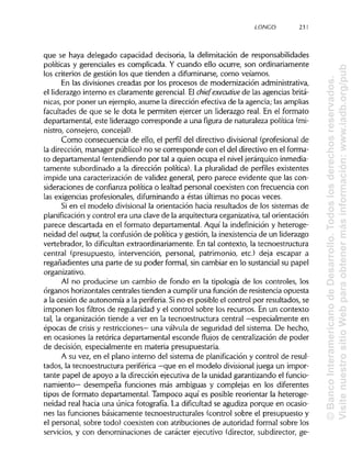 LONCO 231
que se haya delegado capacidad decisoria, la delimitación de responsabilidades
políticas y gerenciales es complicada. Y cuando ello ocurre, son ordinariamente
los criterios de gestión los que tienden a difuminarse, como veíamos.
En las divisiones creadas por los procesos de modernización administrativa,
el liderazgo interno es claramente gerencial. El chief executive de las agencias britá-
nicas, por poner un ejemplo, asume la dirección efectiva de la agencia; lasamplias
facultades de que se le dota le permiten ejercer un liderazgo real. En el formato
departamental, este liderazgo corresponde a una figura de naturaleza política(mi-
nistro, consejero, concejal).
Como consecuencia de ello, el perfil del directivo divisional (profesional de
la dirección, manager público)no se corresponde con el del directivo en el forma-
to departamental (entendiendo por tal a quien ocupa el nivel jerárquico inmedia-
tamente subordinado a la dirección política). La pluralidad de perfiles existentes
impide una caracterización de validez general, pero parece evidente que las con-
sideraciones de confianza política o lealtad personal coexisten con frecuencia con
las exigencias profesionales, difuminandoa éstas últimas no pocas veces.
Si en el modelo divisional la orientación hacia resultados de los sistemas de
planificación y control era una clave de la arquitectura organizativa,tal orientación
parece descartada en el formato departamental. Aquí la indefinición y heteroge-
neidad del output, la confusión de política y gestión, la inexistencia de un liderazgo
vertebrador, lo dificultan extraordinariamente. En tal contexto, la tecnoestructura
central (presupuesto, intervención, personal, patrimonio, etc.) deja escapar a
regañadientes una parte de su poder formal, sin cambiar en lo sustancial su papel
organizativo.
Al no producirse un cambio de fondo en la tipología de los controles, los
órganos horizontales centrales tienden a cumpliruna función de resistencia opuesta
a la cesión de autonomía a la periferia. Sino es posible el control por resultados, se
imponen los filtros de regularidad y el control sobre los recursos. En un contexto
tal, la organización tiende a ver en la tecnoestructura central —especialmente en
épocas de crisis y restricciones— una válvula de seguridad del sistema. De hecho,
en ocasiones la retórica departamental esconde flujos de centralización de poder
de decisión, especialmente en materia presupuestaria.
A su vez, en el plano interno del sistema de planificación y control de resul-
tados, la tecnoestructura periférica —que en el modelo divisional juega un impor-
tante papel de apoyo a la dirección ejecutiva de la unidad garantizando el funcio-
namiento— desempeña funciones más ambiguas y complejas en los diferentes
tipos de formato departamental. Tampoco aquí es posible reorientar la heteroge-
neidad real hacia una única fotografía. La dificultad se agudiza porque en ocasio-
nes las funciones básicamente tecnoestructurales (control sobre el presupuesto y
el personal, sobre todo) coexisten con atribuciones de autoridad formal sobre los
servicios, y con denominaciones de carácter ejecutivo (director, subdirector, ge-
©BancoInteramericanodeDesarrollo.Todoslosderechosreservados.
VisitenuestrositioWebparaobtenermásinformación:www.iadb.org/pub
 