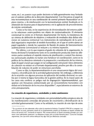 232 CAPÍTULOS. DISEÑO ORGANIZATIVO
rente, etc.), en puestos cuyo poder decisorio se halla generalmente muy limitado
por el carácter político de la dirección departamental. Con frecuencia el papel de
esta tecnoestructura es una combinación de control primario (burocrático) en el
plano interno, y de interlocución con la tecnoestructura central, focalizada en la
obtención de recursos para el departamento y en la agilizaciónde procedimientos
de trámite centralizado.
Como se ha visto, en las experiencias de divisionalizacióndel entorno públi-
co las relaciones centro-periferia son objeto de contractualización. El elemento
contractual no existe en el formato departamental. De hecho, la inexistencia de
un sistema de definición de objetivos y evaluación de resultados deja dichas rela-
ciones sin sustancia contractual. Los instrumentos de normalización de la activi-
dad organizativa responden al modelo burocrático, en el que el centro ejerce un
papel regulador y donde los supuestos de fijación de pautas de funcionamiento
auténticamente convencional se reducen a su mínima expresión.
Por último, y en lo que respecta al grado de cohesión de la organización, la
forma divisional la fundamenta tanto en la coordinación producida entre las dife-
rentes partes mediante el repetido sistema de planificacióny control (los elemen-
tos contractuales aludidos no harían sino fortalecer tal coordinación), como en la
política de los directivos orientada a la preparación y socialización de los mismos,
dado el papel crucial que juegan en tal configuraciónestructural.Estos elementos
de cohesión no existen en el formato departamental, proclive por ello a la conso-
lidación de reductos de poder en estructuras parceladas.
Como se dijo, la departamentalización es una consecuencia lógica del creci-
miento y diversificación de la actividad gubernamental. Sin embargo, a diferencia
de lo ocurrido con algunos procesos de aplicación del modelo divisional, no cam-
bia por sí misma la lógica burocrática de la gestión pública. En la mayor parte de
los casos esto conlleva un peligro real de disgregación (departamentalismo}, que
aparece con frecuencia contrarrestado por un neocentralismo burocrático con
énfasis en la limitaciónde los recursos disponibles13
, especialmente en entornos de
crisis presupuestaria.
La creación de organismos, sociedades y entes autónomos
La creación de organismos y entidades con personalidad jurídica propia es otra de
las manifestaciones conocidas del proceso de crecimiento y diversificación de la
actividad gubernamental. Como se ha señalado, la creación de este tipo de entes
13
En un artículo de tono altamente crítico sobre la experiencia británica, Campbell (1994:26) se pregunta "por
qué el Tesoro no pudo, operando a través de los departamentos, ampliar sus facultadessin separar unidades del
tronco del serviciocivil", ironizandoal respecto: "Por razones políticas,el Tesoro necesitaba animalesque cami-
naran como palmípedos, graznarany se adaptaran al agua, pero no podía llamarles patos". Como he intentado
argumentar, creo que entre ambos enfoques hay algo más que diferenciasnominales.
©BancoInteramericanodeDesarrollo.Todoslosderechosreservados.
VisitenuestrositioWebparaobtenermásinformación:www.iadb.org/pub
 