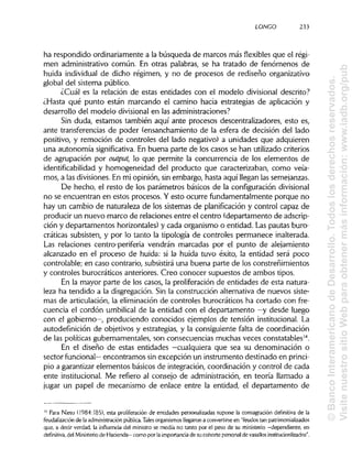 LONGO 233
ha respondido ordinariamente a la búsqueda de marcos más flexibles que el régi-
men administrativo común. En otras palabras, se ha tratado de fenómenos de
huida individual de dicho régimen, y no de procesos de rediseño organizativo
global del sistema público.
¿Cuál es la relación de estas entidades con el modelo divisional descrito?
¿Hasta qué punto están marcando el camino hacia estrategias de aplicación y
desarrollo del modelo divisional en lasadministraciones?
Sin duda, estamos también aquí ante procesos descentralizadores, esto es,
ante transferencias de poder (ensanchamiento de la esfera de decisión del lado
positivo, y remoción de controles del lado negativo) a unidades que adquieren
una autonomía significativa. En buena parte de los casos se han utilizadocriterios
de agrupación por output, lo que permite la concurrencia de los elementos de
identificabilidad y homogeneidad del producto que caracterizaban, como veía-
mos, a las divisiones.En mi opinión, sin embargo, hasta aquí llegan lassemejanzas.
De hecho, el resto de los parámetros básicos de la configuración divisional
no se encuentran en estos procesos. Y esto ocurre fundamentalmente porque no
hay un cambio de naturaleza de los sistemas de planificación y control capaz de
producir un nuevo marco de relaciones entre el centro (departamento de adscrip-
ción y departamentos horizontales) y cada organismo o entidad. Las pautas buro-
cráticas subsisten, y por lo tanto la tipología de controles permanece inalterada.
Las relaciones centro-periferia vendrán marcadas por el punto de alejamiento
alcanzado en el proceso de huida: si la huida tuvo éxito, la entidad será poco
controlable; en caso contrario, subsistirá una buena parte de los constreñimientos
y controles burocráticos anteriores. Creo conocer supuestos de ambos tipos.
En la mayor parte de los casos, la proliferación de entidades de esta natura-
leza ha tendido a la disgregación. Sin la construcción alternativa de nuevos siste-
mas de articulación,la eliminación de controles burocráticos ha cortado con fre-
cuencia el cordón umbilical de la entidad con el departamento —y desde luego
con el gobierno—, produciendo conocidos ejemplos de tensión institucional. La
autodefinición de objetivos y estrategias, y la consiguiente falta de coordinación
de las políticas gubernamentales, son consecuencias muchas veces constatables14
.
En el diseño de estas entidades —cualquiera que sea su denominación o
sector funcional— encontramos sin excepción un instrumento destinado en princi-
pio a garantizar elementos básicos de integración, coordinación y control de cada
ente institucional. Me refiero al consejo de administración, en teoría llamado a
jugar un papel de mecanismo de enlace entre la entidad, el departamento de
14
Para Nieto (1984:185), esta proliferación de entidades personalizadas supone la consagración definitiva de la
feudalización de la administración pública. Tales organismos llegaron a convertirse en "feudos tan patrimonializados
que, a decir verdad, la influencia del ministro se medía no tanto por el peso de su ministerio —dependiente, en
definitiva, del Ministeriode Hacienda— como por la importancia de su cohorte personal de vasallosinstitucionlizados".
©BancoInteramericanodeDesarrollo.Todoslosderechosreservados.
VisitenuestrositioWebparaobtenermásinformación:www.iadb.org/pub
 