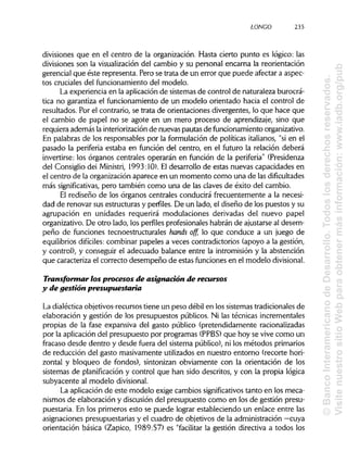 LONGO 235
divisiones que en el centro de la organización. Hasta cierto punto es lógico: las
divisiones son la visualizacióndel cambio y su personal encarna la reorientación
gerencial que éste representa. Pero se trata de un error que puede afectar a aspec-
tos cruciales del funcionamiento del modelo.
La experiencia en la aplicación de sistemas de control de naturaleza burocrá-
tica no garantiza el funcionamiento de un modelo orientado hacia el control de
resultados. Por el contrario, se trata de orientaciones divergentes, lo que hace que
el cambio de papel no se agote en un mero proceso de aprendizaje, sino que
requiera además la interiorización de nuevas pautas de funcionamiento organizativo.
En palabras de los responsables por la formulación de políticas italianos, "sien el
pasado la periferia estaba en función del centro, en el futuro la relación deberá
invertirse: los órganos centrales operarán en función de la periferia"(Presidenza
del Consiglio dei Ministri, 1993:10). Eldesarrollo de estas nuevas capacidades en
el centro de la organización aparece en un momento como una de las dificultades
más significativas, pero también como una de las claves de éxito del cambio.
El rediseño de los órganos centrales conducirá frecuentemente a la necesi-
dad de renovar sus estructuras y perfiles. De un lado, el diseño de los puestos y su
agrupación en unidades requerirá modulaciones derivadas del nuevo papel
organizativo. De otro lado, los perfilesprofesionales habrán de ajustarse al desem-
peño de funciones tecnoestructurales hands off, lo que conduce a un juego de
equilibrios difíciles: combinar papeles a veces contradictorios (apoyo a la gestión,
y control), y conseguir el adecuado balance entre la intromisión y la abstención
que caracteriza el correcto desempeño de estas funciones en el modelo divisional.
Transformar los procesos de asignación de recursos
y de gestión presupuestaria
La dialéctica objetivos-recursos tiene un peso débil en los sistemas tradicionales de
elaboración y gestión de los presupuestos públicos. Ni las técnicas increméntales
propias de la fase expansiva del gasto público (pretendidamente racionalizadas
por la aplicación del presupuesto por programas (PPBS) que hoy se vive como un
fracaso desde dentro y desde fuera del sistema público), ni los métodos primarios
de reducción del gasto masivamente utilizados en nuestro entorno (recorte hori-
zontal y bloqueo de fondos), sintonizan obviamente con la orientación de los
sistemas de planificacióny control que han sido descritos, y con la propia lógica
subyacente al modelodivisional.
La aplicación de este modelo exige cambios significativos tanto en los meca-
nismos de elaboración y discusión del presupuesto como en los de gestión presu-
puestaria. En los primeros esto se puede lograr estableciendo un enlace entre las
asignaciones presupuestarias y el cuadro de objetivos de la administración —cuya
orientación básica (Zapico, 1989:57) es "facilitar la gestión directiva a todos los
©BancoInteramericanodeDesarrollo.Todoslosderechosreservados.
VisitenuestrositioWebparaobtenermásinformación:www.iadb.org/pub
 