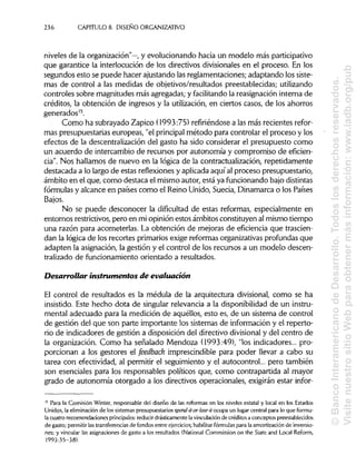 236 CAPÍTULOS. DISEÑO ORGANIZATIVO
niveles de la organización"—, y evolucionando hacia un modelo más participativo
que garantice la interlocución de los directivos divisionales en el proceso. En los
segundos esto se puede hacer ajustando las reglamentaciones;adaptando los siste-
mas de control a las medidas de objetivos/resultados preestablecidas;utilizando
controles sobre magnitudes más agregadas; y facilitando la reasignacióninterna de
créditos, la obtención de ingresos y la utilización, en ciertos casos, de los ahorros
generados15
.
Como ha subrayado Zapico (1993:75) refiriéndosea las más recientes refor-
mas presupuestariaseuropeas, "el principal método para controlar el proceso y los
efectos de la descentralización del gasto ha sido considerar el presupuesto como
un acuerdo de intercambio de recursos por autonomía y compromiso de eficien-
cia". Nos hallamos de nuevo en la lógica de la contractualización, repetidamente
destacada a lo largo de estas reflexionesy aplicadaaquí al proceso presupuestario,
ámbito en el que,como destaca el mismo autor, está ya funcionando bajo distintas
fórmulas y alcance en países como el ReinoUnido, Suecia, Dinamarca o los Países
Bajos.
No se puede desconocer la dificultad de estas reformas, especialmente en
entornos restrictivos, pero en mi opinión estos ámbitos constituyen almismo tiempo
una razón para acometerlas. La obtención de mejoras de eficiencia que trascien-
dan la lógica de los recortes primariosexige reformasorganizativas profundas que
adapten la asignación,la gestión y el control de los recursos a un modelo descen-
tralizado de funcionamientoorientado a resultados.
Desarrollar instrumentos de evaluación
El control de resultados es la médula de la arquitectura divisional, como se ha
insistido. Este hecho dota de singular relevancia a la disponibilidad de un instru-
mental adecuado para la medición de aquéllos, esto es, de un sistema de control
de gestión del que son parte importante los sistemas de información y el reperto-
rio de indicadores de gestión a disposicióndel directivo divisional y del centro de
la organización. Como ha señalado Mendoza (1993:49), "losindicadores... pro-
porcionan a los gestores el feedback imprescindible para poder llevar a cabo su
tarea con efectividad, al permitir el seguimiento y el autocontrol... pero también
son esenciales para los responsables políticos que,como contrapartida al mayor
grado de autonomía otorgado a los directivos operacionales, exigirán estar infor-
15
Para la Comisión Winter, responsable del diseño de las reformas en los niveles estatal y local en los Estados
Unidos, la eliminación de los sistemas presupuestarios spend-it-or-lose-it ocupa un lugar central para lo que formu-
la cuatro recomendaciones principales: reducir drásticamente lavinculación de créditos a conceptos preestablecidos
de gasto; permitir lastransferencias de fondos entre ejercicios; habilitar fórmulas para la amortización de inversio-
nes; y vincular las asignaciones de gasto a los resultados (National Commission on the State and Local Reform,
1993:35-38).
©BancoInteramericanodeDesarrollo.Todoslosderechosreservados.
VisitenuestrositioWebparaobtenermásinformación:www.iadb.org/pub
 