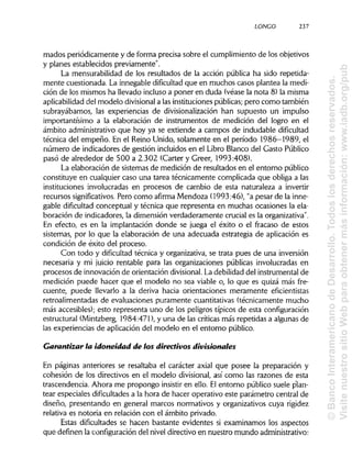 LONGO 237
mados periódicamente y de forma precisa sobre el cumplimiento de los objetivos
y planes establecidos previamente".
La mensurabilidad de los resultados de la acción pública ha sido repetida-
mente cuestionada. La innegable dificultad que en muchos casos plantea la medi-
ción de los mismos ha llevado inclusoa poner en duda (véase la nota 8) la misma
aplicabilidad del modelo divisionala lasinstituciones públicas;pero como también
subrayábamos, las experiencias de divisionalización han supuesto un impulso
importantísimo a la elaboración de instrumentos de medición del logro en el
ámbito administrativo que hoy ya se extiende a campos de indudable dificultad
técnica del empeño. En el Reino Unido, solamente en el período 1986-1989, el
número de indicadores de gestión incluidos en el Libro Blanco del Gasto Público
pasó de alrededor de 500 a 2.302 (Cárter y Creer, 1993:408).
La elaboración de sistemas de medición de resultados en el entorno público
constituye en cualquier caso una tarea técnicamente complicada que obliga a las
instituciones involucradas en procesos de cambio de esta naturaleza a invertir
recursos significativos. Pero como afirma Mendoza (1993:46), "a pesar de la inne-
gable dificultad conceptual y técnica que representa en muchas ocasiones la ela-
boración de indicadores, la dimensión verdaderamente crucial es la organizativa".
En efecto, es en la implantación donde se juega el éxito o el fracaso de estos
sistemas, por lo que la elaboración de una adecuada estrategia de aplicación es
condición de éxito del proceso.
Con todo y dificultad técnica y organizativa, se trata pues de una inversión
necesaria y mi juicio rentable para las organizaciones públicas involucradas en
procesos de innovación de orientación divisional. Ladebilidad del instrumental de
medición puede hacer que el modelo no sea viable o, lo que es quizá más fre-
cuente, puede llevarlo a la deriva hacia orientaciones meramente eficientistas
retroalimentadas de evaluaciones puramente cuantitativas (técnicamente mucho
más accesibles); esto representa uno de los peligros típicos de esta configuración
estructural (Mintzberg, 1984:471), y una de las críticas más repetidas a algunas de
las experiencias de aplicación del modelo en el entorno público.
Garantizar la idoneidad de los directivos divisionales
En páginas anteriores se resaltaba el carácter axial que posee la preparación y
cohesión de los directivos en el modelo divisional, así como las razones de esta
trascendencia. Ahora me propongo insistir en ello. Elentorno público suele plan-
tear especiales dificultadesa la hora de hacer operativo este parámetro central de
diseño, presentando en general marcos normativos y organizativos cuya rigidez
relativa es notoria en relación con el ámbito privado.
Estas dificultades se hacen bastante evidentes si examinamos los aspectos
que definen la configuracióndel nivel directivo en nuestro mundo administrativo:
©BancoInteramericanodeDesarrollo.Todoslosderechosreservados.
VisitenuestrositioWebparaobtenermásinformación:www.iadb.org/pub
 