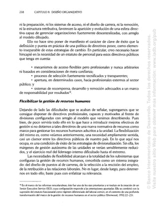 238 CAPÍTULOS. DISEÑO ORGANIZATIVO
ni la preparación, ni los sistemas de acceso, ni el diseño de carrera, ni la remoción,
ni la estructura retributiva, favorecen la aparición y evolución de una esfera direc-
tiva capaz de gerenciar organizaciones fuertemente descentralizadas, con arreglo
al modelo dibujado.
Ello no hace sino poner de manifiesto el carácter de clave de éxito que la
definición y puesta en práctica de una política de directivos posee, como elemen-
to inseparable de estas estrategias de cambio. En particular,creo necesario hacer
hincapié en la necesidad de un estatuto de personal para estos directivos públicos
que tenga en cuenta:
• mecanismos de acceso flexibles pero profesionales y nunca arbitrarios
ni basados en consideraciones de mera confianza;
• procesos de selección fuertemente tecnifícados y transparentes;
• apertura, en determinados casos, hacia profesionales externos al sector
público; y
• sistemas de recompensa, desarrollo y remoción adecuados a un marco
de responsabilidad por resultados16
.
Flexibiüzar la gestión de recursos humanos
Dejando de lado las dificultades que se acaban de señalar, supongamos que se
consigue disponer de directivos profesionales, capaces y motivados al frente de
divisiones configuradas con arreglo al modelo que venimos describiendo. Pues
bien, de poco serviría todo ello en lo que hace a introducir mejoras efectivas de
gestión sino dotamos a tales directivos de una nueva normativa de recursos como
marco para gestionar los recursos humanos adscritos a la unidad. La flexibilización
del mismo es, como veíamos anteriormente, una necesidad ampliamente sentida,
casi un clamor entre los directivos públicos de nuestro país. En lo que aquí nos
ocupa, es una condición de éxito de las estrategias de divisionalización. Sin ella,los
márgenes de gestión autónoma de las unidades se verían sensiblemente reduci-
dos, y el ejercicio real del liderazgo interno dificultadohasta el extremo.
Las necesidades de flexibilidad alcanzan a la totalidad de los subsistemas que
configuran la gestión de recursos humanos, concebida como un sistema integra-
do: del diseño de puestos al de carreras, de la selección a la rescisión del empleo,
de la retribución a las relaciones laborales.No es lugar, desde luego, para detener-
nos en todo ello; baste pues con enfatizar su relevancia.
16
En el marco de las reformas neocelandesas, éste fue uno de los ejes prioritarios y se tradujo en la creación de un
Sénior Executive Service (SES), cuya configuración responde a las orientaciones apuntadas. Ello se combinó con la
supresión del estatuto funcionaría! como régimen diferenciado del laboral común, en el contexto de una profunda
transformación del marco de la gestión de recursos humanos en el sector público (Sherwood, 1992:22-23).
©BancoInteramericanodeDesarrollo.Todoslosderechosreservados.
VisitenuestrositioWebparaobtenermásinformación:www.iadb.org/pub
 