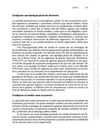 LONGO 239
Configurar una tipología plural de divisiones
La realidad administrativa es heterogénea y plural. En ella encontramos activi-
dad reguladora, prestadora y promotora; servicios que operan dentro y fuera
del mercado; unidades que venden servicios y se autofinancian e incluso obtie-
nen excedentes, y otras que se nutren sólo del déficit; órganos que realizan
actividades repetitivas en medios estables, y otros que se ven obligados a inno-
var en entornos de extrema fluidez; actividades consolidadas y permanentes, y
programas incipientes o temporales; unidades autosuficientes y servicios que
requieren complejas interacciones de diferentes organismos. Es imposible re-
conducir todo ello a una unidad mediante un diseño organizativo válido para
todos los supuestos.
Esta heterogeneidad debe ser tenida en cuenta por las estrategias de
divisionalización, que deberán evitar las pautas excesivamente uniformadoras.Las
divisiones no pueden responder a un formato único. Por ello, las experiencias de
este carácter han creado, en general, una tipología plural de unidades. Es el
caso, en el Reino Unido, de los regímenes de gestión financiera (Echebarría,
1993a:271), en virtud de los cuales las agencias aparecen divididas en tres tipos,
en función del grado de autonomía presupuestaria de que han sido dotadas. De
otro orden es la tipología de Fraser, citado por el mismo autor y por Metcalfe
(1993:364), quien clasifica las agencias en cuatro tipos, básicamente en función
de la naturaleza de sus relaciones con el departamento de adscripción.
Es obvio que no es posible fijar criterios a priori para la elaboración de una
tipología de divisiones, cuyo diseño habrá de tener en cuenta una multiplicidad de
factores concurrentes en el entorno específico en que se produzca la experiencia.
Parece, en todo caso, que aspectos como la actuación en ámbitos de mercado, la
capacidad para generar ingresos o la propia claridad de los instrumentos de eva-
luación de la gestión, se hallarían entre las circunstancias a tener en cuenta a la
hora de diferenciar pautas de diseño entre las divisiones.
Configurar el cambio como un proceso
La aplicación del modelo divisional no se halla entre las reformas susceptibles de
implantarse por decreto. De querer introducir cambios con esta orientación, será
necesario diseñar estrategias de implantación gradual, alimentando el proceso de
cuantos conocimientos y experiencia en gestión de cambios complejos sea posi-
ble, y dotándolo de un liderazgo político sólido.
Es de esperar que estas estrategias graduales de cambio incorporen con fre-
cuencia ensayos experimentales y pruebas piloto que permitan contrastar el fun-
cionamiento práctico de los diseños propuestos y puedan apuntalar lacredibilidad
de las reformas dentro de la organización.
©BancoInteramericanodeDesarrollo.Todoslosderechosreservados.
VisitenuestrositioWebparaobtenermásinformación:www.iadb.org/pub
 