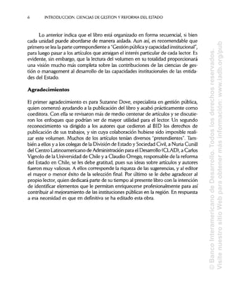 INTRODUCCIÓN. CIENCIAS DE GESTIÓN Y REFORMA DEL ESTADO
Lo anterior indica que el libro está organizado en forma secuencial, si bien
cada unidad puede abordarse de manera aislada. Aun así, es recomendable que
primero se lea la parte correspondiente a "Gestión pública y capacidad institucional",
para luego pasar a los artículos que atraigan el interés particular de cada lector. Es
evidente, sin embargo, que la lectura del volumen en su totalidad proporcionará
una visión mucho más completa sobre las contribuciones de las ciencias deges-
tión o management al desarrollo de las capacidades institucionales de las entida-
des del Estado.
Agradecimientos
El primer agradecimiento es para Suzanne Dove, especialista en gestión pública,
quien comenzó ayudando a la publicación del libro y acabó prácticamente como
coeditora. Con ella se revisaron más de medio centenar de artículos y sediscutie-
ron los enfoques que podrían ser de mayor utilidad para el lector. Un segundo
reconocimiento va dirigido a los autores que cedieron al BID los derechos de
publicación de sus trabajos, y sin cuya colaboración hubiese sido imposible reali-
zar este volumen. Muchos de los artículos tenían diversos "pretendientes". Tam-
bién a ellos y a los colegas de la División de Estado y Sociedad Civil, a Nuria Cunill
del Centro Latinoamericano de Administración para el Desarrollo (CLAD), a Carlos
Vignolo de la Universidadde Chile y a Claudio Orrego, responsable de la reforma
del Estado en Chile, se les debe gratitud, pues sus ideas sobre artículos y autores
fueron muy valiosas.A ellos corresponde la riqueza de las sugerencias, y al editor
el mayor o menor éxito de la selección final. Por último se le debe agradecer al
propio lector, quien dedicará parte de su tiempo al presente libro con la intención
de identificar elementos que le permitan enriquecerse profesionalmente para así
contribuir al mejoramiento de las institucionespúblicasen la región. En respuesta
a esa necesidad es que en definitiva se ha editado esta obra.
6
©BancoInteramericanodeDesarrollo.Todoslosderechosreservados.
VisitenuestrositioWebparaobtenermásinformación:www.iadb.org/pub
 