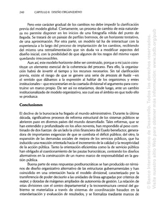 240 CAPÍTULOS. DISEÑO ORGANIZATIVO
Pero este carácter gradual de los cambios no debe impedir laclarificación
previa del modelo global. Ciertamente, un proceso de cambio de esta naturale-
za no permite disponer en los inicios de una fotografía nítida del punto de
llegada. Se tratará de un paisaje de perfiles borrosos, de un horizonte tentativo,
de una aproximación. Por otra parte, un modelo tal ha de interactuar con la
experiencia a lo largo del proceso de implantación de los cambios, recibiendo
del mismo una retroalimentación que sin duda va a modificar aspectos del
diseño inicial, con la posibilidad de que algunos de los rasgos del mismo vayan
quedando irreconocibles.
Aun así, este modelo-horizonte debe ser construido, porque a mi juicio cons-
tituye un elemento esencial de la coherencia del proceso. Para ello, la organiza-
ción habrá de invertir el tiempo y los recursos necesarios. Sin tal clarificación
previa, existe el riesgo de que se genere una serie de procesos de huida —en
el sentido que dábamos a la expresión al hablar de los organismos y entes
institucionales— que encontrarían en la coartada divisional el argumento para cons-
truirse un marco propio. De ser así no estaríamos, desde luego, ante un cambio
institucionalizado de modelo organizativo, sea cual sea el ámbito en que todo ello
se produzca.
Conclusiones
El declive de la burocracia ha llegado al mundo administrativo.Durante laúltima
década, significativos procesos de reforma estructural de los sistemas públicos se
abrieron paso en diversos países del mundo desarrollado. Tales reformas, que se
han extendido y profundizado en los años noventa, han respondido al peso com-
binado de dos fuerzas: de un lado la crisis financiera del Esado benefactor, genera-
dora de importantes exigencias de que se combata el déficit público; del otro, la
expansión de las demandas sociales de mejora de los servicios públicos, que ha
inducido una reacción orientada hacia el incremento de la calidady la receptividad
de la acción pública.Tanto la orientación efícientista como la de servicio público
han obligado al cuestionamiento de las pautas burocráticas, centrando los diseños
alternativos en la construcción de un nuevo marco de responsabilidad en la ges-
tión pública.
Buena parte de estas respuestas postburocráticas se han producido en térmi-
nos de diseño organizativo alternativo de las estructuras gubernamentales y han
coincidido en una orientación hacia el modelo divisional, caracterizado por la
transferencia de poder decisorio a las unidades de línea agrupadas por criterios de
output, y dotadas de márgenes ampliados de autonomía de gestión. La relación de
estas divisiones con el centro departamental y la tecnoestructura central del go-
bierno se materializa a través de sistemas de coordinación basados en la
estandarización y evaluación de resultados, y se formaliza mediante marcos de
©BancoInteramericanodeDesarrollo.Todoslosderechosreservados.
VisitenuestrositioWebparaobtenermásinformación:www.iadb.org/pub
 
