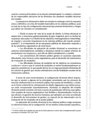 LONCO 241
carácter contractual fundados en la relación prinápal-agente. La calidad y cohesión
de los responsables ejecutivos de las divisiones son asimismo variablesdecisivas
del modelo.
La perspectiva divisional no debe ser tomada sin embargo como la respuesta
única y definitiva a la crisis del modelo burocrático en los sistemas públicos, pues
se trata de un tipo de configuración estructural que presenta limitacionesy riesgos
que deben ser tomados en consideración:
• Desde el punto de vista de la escala de diseño, la forma divisional se
adapta bien a estructuras gubernamentales de gran magnitud, pero no facilita las
respuestas adecuadas ni al diseño de las relaciones interorganizativas (networking),
de singular y creciente importancia en los sistemas públicos del mundo contem-
poráneo17
, ni al tratamiento de las estructuras públicas de dimensión reducida o
de los problemas organizativosde nivel micro.
• Las dificultades de aplicación de modelo divisional se acrecientan en
entornos extremadamente complejos y dinámicos donde los outputs (criterios de
rendimiento) son imprecisos y por ello de difícil normalización y medida.
• Las características del entorno público genera en ocasiones especiales
dificultades, tanto técnicas como organizativas, para el desarrollo de instrumentos
de evaluación de resultados.
• Las dificultades técnicas de medición de los objetivos no económicos
conducen a veces a que el control de resultados se centre fundamentalmente en
aspectos cuantitativos,lo que puede derivar en un sesgo puramente eficientista de
los criterios de gestión que resulte contradictorio con las finalidades sociales de las
instituciones públicas.
A pesar de estos inconvenientes, la configuración divisional ofrece respues-
tas que se ajustan a algunas de las principales necesidades que los procesos de
reacción antiburocrática en el entorno público han puesto de manifiesto, ysinteti-
za en forma coherente las orientaciones de diseño organizativo que dichos proce-
sos están incorporando mayoritariamente. Asimismo, la adopción del modelo
divisional puede constituir una base o punto de partida para reformas cuya aplica-
ción requiere de marcos organizativosmás flexibles y descentralizados (como las
que afectan a la gestión de recursos humanos, por ejemplo),asícomo un estímulo
al desarrollo de instrumentos de gestión, en especial de los relacionados con la
evaluación de los resultados de la acción pública.
La aplicación del modelo divisional en los sistemas públicos exige mantener
la coherencia básica de la configuración. En los diseños institucionales específicos,
17
Un lúcidoanálisis de los desafíos que este tipo de diseño plantea en nuestros días al management público puede
encontrarse en Metcalfe (1993:364-369).
©BancoInteramericanodeDesarrollo.Todoslosderechosreservados.
VisitenuestrositioWebparaobtenermásinformación:www.iadb.org/pub
 