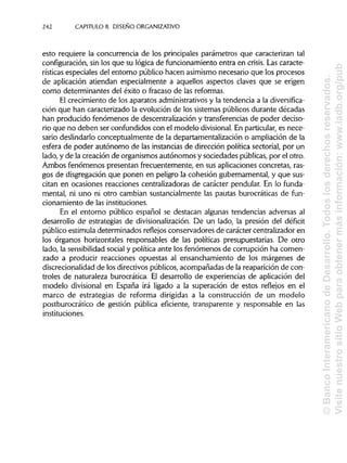 242 CAPÍTULOS. DISEÑOORGANIZATIVO
esto requiere la concurrencia de los principales parámetros que caracterizan tal
configuración, sin los que su lógica de funcionamiento entra en crisis. Las caracte-
rísticas especiales del entorno público hacen asimismonecesario que los procesos
de aplicación atiendan especialmente a aquellos aspectos claves que se erigen
como determinantes del éxito o fracaso de lasreformas.
El crecimiento de los aparatos administrativos y la tendencia a la diversifica-
ción que han caracterizado la evolución de los sistemas públicos durante décadas
han producido fenómenos de descentralización y transferenciasde poder deciso-
rio que no deben ser confundidos con el modelo divisional. En particular, es nece-
sario deslindarlo conceptualmente de la departamentalización o ampliación de la
esfera de poder autónomo de las instancias de dirección política sectorial, por un
lado, y de la creación de organismos autónomos y sociedades públicas,por el otro.
Ambos fenómenos presentan frecuentemente, en sus aplicaciones concretas, ras-
gos de disgregación que ponen en peligro la cohesión gubernamental, y que sus-
citan en ocasiones reacciones centralizadoras de carácter pendular. En lo funda-
mental, ni uno ni otro cambian sustancialmente las pautas burocráticas de fun-
cionamiento de lasinstituciones.
En el entorno público español se destacan algunas tendencias adversas al
desarrollo de estrategias de divisionalización. De un lado, la presión del déficit
público estimula determinados reflejos conservadores de carácter centralizador en
los órganos horizontales responsables de las políticas presupuestarias. De otro
lado, la sensibilidadsocial y política ante los fenómenos de corrupción ha comen-
zado a producir reacciones opuestas al ensanchamiento de los márgenes de
discrecionalidad de los directivos públicos, acompañadas de la reaparición de con-
troles de naturaleza burocrática. El desarrollo de experiencias de aplicación del
modelo divisional en España irá ligado a la superación de estos reflejos en el
marco de estrategias de reforma dirigidas a la construcción de un modelo
postburocrático de gestión pública eficiente, transparente y responsable en las
instituciones.
©BancoInteramericanodeDesarrollo.Todoslosderechosreservados.
VisitenuestrositioWebparaobtenermásinformación:www.iadb.org/pub
 