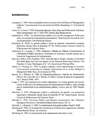 LONGO 243
REFERENCIAS
Campbell, C. 1994. "Reinventing Reinvention: Lessons from the Failureof Managerialism
in Britain". Comunicación en la convención de IASIA, Hong Kong, 11-15 de julio de
1994.
Cárter, N. y Creer, P. 1993. EvaluatingAgencies: Next Steps and Performance Indicators.
Public Administration. Vol. 71. Fall 1993. Oxford, Basil Blackwell Ltd.
Echebarría, K. 1993a. "La administración pública en la era del management. Reflexiones
sobre una década de modernización administrativa".Tesis Doctoral, Facultad de Cien-
cias Empresariales. Universidad de Deusto.
Echebarría, K. 1993b. La gestión pública a través de agencias: experiencias europeas,
Ehonomiaz, Revista Vasca de Economía. N° 26. Vitoria-Gasteiz. Servicio Central de
Publicaciones del Gobierno Vasco.
Echebarría, K. y Losada, C. 1993. Institucions i Métodes per Millorar el Funcionament de
I'Administrado Pública. Barcelona: Generalitat de Catalunya. Comité assessor per a
l'estudi de l'organització de 1'administració.
Executive Office of the President. 1993. From Red Tape to Resalís: Creating a Government
that Works Better and Costs Less. Report of the National Performance Review. Vice
President Al Core. Washington, D.C.: U.S. Government Printing Office.
Gibert, P. y Thoenig, J.C. 1992. La gestión publique: entre l'apprentissage et l'amnésie.
Comunicación presentada al coloquio internacional de la revista Politiques et
Management Public. Paris, 26 de marzo de 1992.
Koontz, H. y Weihrich, H. 1988. La Departamentalización. Capítulo de Administración.
México: Me Graw-Hill. En C. Ramio i X. Ballart. Lecturas de teoría de la organización.
Vol. I. Madrid: MAP; 1993.
Longo, F. 1991. Una experiencia de cambio organizativo: los centros gestores del Ayunta-
miento de Barcelona. En Ministerio para las Administraciones Públicas, editor. Jornadas
para la modernización de las administraciones públicas. Cuenca, julio de 1990. Madrid:
MAP.
Mendoza, X. 1993. Management público e indicadores de gestión: una perspectiva
organizativa. Ehonomiaz,Revista Vasca de Economía. N° 26. Vitoria-Gasteiz. Servicio
Central de Publicaciones del Gobierno Vasco.
Metcalfe, L. 1993. Conviction Politics and Dynamic Conservatism: Mrs. Thatcher's
Managerial Revolution. International Political Science Review. Vol. 14.
Metcalfe, L. y Richards, S. 1989. La modernización de la gestión pública. Madrid: MAP.a
Mintzberg, H. 1982. La necesidad de coherencia en el diseño de la organización. Harvard-
Deusto Business Review. 3er. trimestre.
Mintzberg, H. 1984. La estructuración de las organizaciones. Barcelona: Ariel.
©BancoInteramericanodeDesarrollo.Todoslosderechosreservados.
VisitenuestrositioWebparaobtenermásinformación:www.iadb.org/pub
 