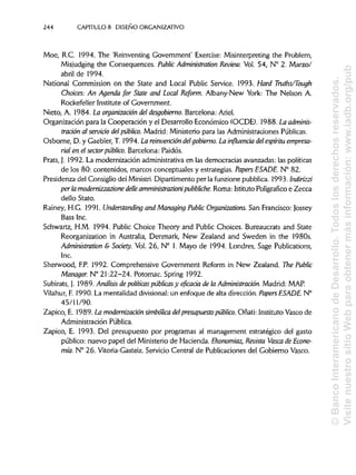244 CAPÍTULOS. DISEÑO ORGANIZATIVO
Moe, R.C. 1994. The 'Reinventing Government' Exercise: Misinterpreting the Problem,
Misjudging the Consequences. Public Administration Review. Vol. 54, N° 2. Marzo/
abril de 1994.
National Commission on the State and Local Public Service. 1993. Hará Truths/Tough
Cholees: An Agenda for State and Local Reform. Albany-New York: The Nelson A.
Rockefeller Institute of Government.
Nieto, A. 1984. La organización del desgobierno. Barcelona: Ariel.
Organización para la Cooperación y el Desarrollo Económico (OCDE). 1988. La adminis-
tración al servido delpúblico. Madrid: Ministerio para las Administraciones Públicas.
Osborne, D. y Gaebler, T. 1994. La reinvención delgobierno. La influencia del espíritu empresa-
rial en el sector público. Barcelona: Paidós.
Prats, J. 1992. La modernización administrativa en las democracias avanzadas: las políticas
de los 80: contenidos, marcos conceptuales y estrategias. Papers ESADE. N° 82.
Presidenza del Consiglio dei Ministri. Dipartimento per la funzione pubblica. 1993. Indirizzi
perla modernizzazionedelleamministrazionipubbliche. Roma: Istituto Poligrafico e Zecca
dello Stato.
Rainey, H.G. 1991. Understanding and Managing Public Organizations. San Francisco: Jossey
Bass Inc.
Schwartz, H.M. 1994. Public Choice Theory and Public Choices. Bureaucrats and State
Reorganization in Australia, Denmark, New Zealand and Sweden in the 1980s.
Administration & Society. Vol. 26, N° 1. Mayo de 1994. Londres, Sage Publications,
Inc.
Sherwood, F.P. 1992. Comprehensive Government Reform in New Zealand. The Public
Manager. N° 21:22-24. Potomac. Spring 1992.
Subirats, J. 1989. Análisis de políticas públicasy eficacia de la Administración. Madrid: MAP.
Vilahur, F. 1990. La mentalidad divisional:un enfoque de alta dirección. Papers ESADE. N°
45/11/90.
Zapico, E. 1989. La modernización simbólica delpresupuesto público. Oñati: Instituto Vasco de
Administración Pública.
Zapico, E. 1993. Del presupuesto por programas al management estratégico del gasto
público: nuevo papel del Ministerio de Hacienda. Ekonomiaz, Revista Vasca de Econo-
mía. N° 26. Vitoria-Gasteiz. Servicio Central de Publicaciones del Gobierno Vasco.
©BancoInteramericanodeDesarrollo.Todoslosderechosreservados.
VisitenuestrositioWebparaobtenermásinformación:www.iadb.org/pub
 