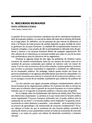 V. RECURSOS HUMANOS
NOTA INTRODUCTORIA
Carlos Losada y Suzanne Dove
La gestión de los recursos humanos constituye uno de los subsistemasfundamen-
tales de la gestión pública y es una de las claves del éxito de la reforma del Estado
en el largo plazo. En definitiva, son las personas las que marcan la diferencia; el
éxito o el fracaso de todo proceso de cambio depende en gran medida de cómo
se gestionan los recursos humanos. La realidad del comportamiento humano es
bastante compleja y una prueba de ello es precisamente la delicada tarea de ges-
tionar y motivar a los recursos humanos dentro de cualquier organización. Por
ello, además de su importancia, es necesario resaltar que suele ser una de lasáreas
más problemáticas para los directivos de los organismos.
Durante la segunda mitad de este siglo, los gobiernos de América Latina
crecieron de manera extraordinaria, tanto en sus campos de acción como en la
cantidad de personas contratadas para realizar un número cada vez mayor de
tareas. Con las crisis económicas de los años ochenta, muchos gobiernos tuvieron
que recortar su personal, racionalizarla asignación y reorientar lascalificaciones
de los empleados públicos. Sin embargo, todavía queda mucho por hacer: las
personas empleadas en las agencias afectadas tienen que tener las capacidades yla
motivación necesarias para mejorarla actuación de las institucionespúblicas,y eso
no se consigue a través de las medidas cuantitativas que conllevan las políticas de
ajuste.
Los dos artículos que siguen presentan enfoques complementarios sobre la
faceta humana de las organizaciones públicas.En el primero de ellos se sientan las
bases para la reflexión sobre la gestión de recursos humanos en el sector público,
mientras que en el segundo se proponen políticas y técnicas para tal gestión.
En su trabajo sobre los fundamentos del sistema de mérito, Joan Prats hace
dos distinciones importantes. La primera es la que existe entre la función pública
como organización ("recursos humanos ordenados por el poder político para la
realización de sus fines") y la función pública como institución ("lagarantía consti-
tucional de un orden abstracto y necesario.. .una creación.. .de la sociedad civil en
su proceso de aprendizaje y de construcción de consenso constitucional").El au-
tor subraya el hecho de que la existencia de una función pública sometida al
sistema de mérito es una característica común en todas laseconomías de mercado
exitosas y en todos los países con índices de desarrollo económico y humano
elevado.
©BancoInteramericanodeDesarrollo.Todoslosderechosreservados.
VisitenuestrositioWebparaobtenermásinformación:www.iadb.org/pub
 