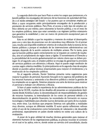 248 V. RECURSOS HUMANOS
La segunda distinción que hace Prats es entre los cargos que pertenecen a la
fundón pública-os encargados del ejercicio de las funciones de autoridad del Esta-
do o el núcleo estratégico del Estado—y los puestos que se consideran empleos pú-
blicos y cuyos ocupantes están principalmente encargados de la producción y
prestación de servicios públicos. Para Prats, el acceso a todo tipo de empleo pú-
blico debería ser por mérito; pero solamente la función pública, y no el resto de
los empleos públicos, tiene que estar sometida a un régimen jurídico estatutario
que garantice la estabilidad y cree un marco de protección excepcional para el
funcionario.
Esto es así debido a que los requisitos y maneras de evaluar el desempeño
para uno y otro tipo de posiciones son de naturaleza muy diferente. En el primer
caso, resulta casi imposible establecer criterios de evaluación dada la esencia de los
bienes públicos y porque el resultado de las intervenciones administrativascasi
siempre depende de la acción conjunta de múltiples actores. Por lo tanto, para
que la función pública opere correctamente no se requiere un control de resulta-
dos, sino el cumplimiento de reglas claras y rígidas. Elsometimiento al Derecho y
la previsibilidad de la acción gubernamental son valores claves que se deben pro-
teger. En el segundo caso, el empleo público se encarga de garantizar la provisión
de servicios públicos con eficiencia y eficacia. Aquí se puede exigir rendición de
cuentas según criterios medibles. Esprincipalmente en la segunda clase de empleo
donde se pueden aplicar técnicas empresariales para mejorar el rendimiento y la
motivación de los empleados públicos.
En el segundo artículo, Xavier Sistemas presenta varias sugerencias para
mejorar la gestión de personal, haciendo hincapié en la urgencia del problema de
los recursos humanos y animando a los directivos públicos a incluir la gestión de
los empleados en su agenda. Sistemas propone una serie de técnicas para motivar
al personal a trabajar con eficiencia y eficacia.
Si bien el autor resalta la experiencia de las administraciones publicas de los
países de la OCDE, muchos de los desafíos allí presentes se comprenderán fácil-
mente desde América Latina: la descentralización de responsabilidades de gestión
de recursos humanos; la internalización de los costos de personal debido a la
descentralización de gestión financiera; las necesidades de formación en nuevas
tecnologías y habilidadespara abordar nuevas demandas por parte de losciudada-
nos, entre otras. Las técnicas que propone Sistemas son aplicables a realidades
muy diversas, aunque en diferente medida. El autor aporta reflexiones valiosas
sobre el uso de las evaluaciones como herramienta de valoración y de desarrollo
profesional, especialmente en países donde todavía no existe una cultura de la
evaluación.
A pesar de la gran utilidad de muchas técnicas gerenciales para mejorar el
elemento humano de las organizaciones públicas, es preciso recordar el contexto
en el cual se las aplica, esto es, donde existe un servicio civil consolidado, donde
©BancoInteramericanodeDesarrollo.Todoslosderechosreservados.
VisitenuestrositioWebparaobtenermásinformación:www.iadb.org/pub
 