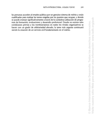 NOTA INTRODUCTORIA. LOSADA Y DO VE 249
las personas acceden al empleo público por un genuino sistema de mérito y están
cualificadas para realizar las tareas exigidas por los puestos que ocupan, y donde
se puede avanzarsignificativamente a través de la cuidadosa utilizaciónde progra-
mas de formación, evaluaciones y desarrollo profesional. Donde no existen tales
condiciones previas y los nombramientos en todos los niveles organizativos se
hacen con un grado de arbitrariedad elevado, la tarea más urgente continuará
siendo la creación de un servicio civil fundamentado en el mérito.
©BancoInteramericanodeDesarrollo.Todoslosderechosreservados.
VisitenuestrositioWebparaobtenermásinformación:www.iadb.org/pub
 