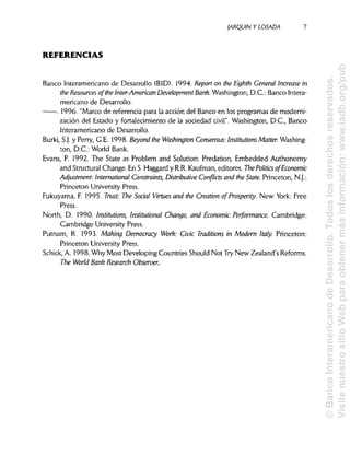 JARQUÍN Y LOSADA
REFERENCIAS
Banco Interamericano de Desarrollo (BID). 1994. Repon on the Eighth General Increase in
the Resources ofthe ínter-American DevelopmentBank. Washington, D.C.: BancoIntera-
mericano de Desarrollo.
. 1996. "Marco de referencia para la acción del Banco en los programas de moderni-
zación del Estado y fortalecimiento de la sociedad civil". Washington, D.C., Banco
Interamericano de Desarrollo.
Burki, S.J. y Perry, G.E. 1998. Beyond the Washington Consensus: Institutions Matter. Washing-
ton, D.C.: World Bank.
Evans, P. 1992. The State as Problem and Solution: Predation, Embedded Authonomy
and StructuralChange. En S.Haggard y R.R.Kaufman, editores. The Polines ofEconomic
Adjustment: International Constraints, Distributive Conflicts and the State. Princeton, N.J.:
Princeton University Press.
Fukuyama, F. 1995. Trust: The Social Virtues and the Creation of Prosperity. New York: Free
Press.
North, D. 1990. Institutions, Institutional Change, and Economic Performance. Cambridge:
Cambridge University Press.
Putnam, R. 1993. Making Democracy Work: Civic Traditions in Modern Italy. Princeton:
Princeton UniversityPress.
Schick, A. 1998. Why Most Developing Countries Should Not Try New Zealand's Reforms.
The World Bank Research Observer.
7
©BancoInteramericanodeDesarrollo.Todoslosderechosreservados.
VisitenuestrositioWebparaobtenermásinformación:www.iadb.org/pub
 