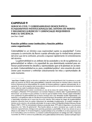 CAPITULO 9
SERVICIO CIVIL Y GOBERNABILIDAD DEMOCRÁTICA:
FUNDAMENTOS INSTITUCIONALES DEL SISTEMA DE MÉRITO
Y REGÍMENESJURÍDICOS Y GERENCIALES REQUERIDOS
PARA SU EFICIENCIA
¡oan Prats i Cátala'
Función pública como institución y función pública
como organización
Gobernabilidad es un término cuya equivocidad supera su popularidad2
. Como
comparto la convicción de Bacon cuando afirmaba que la verdad brota primero
del error que de la confusión, procedo a exponer rápidamente mi entendimiento
del término.
La gobernabilidad es un atributo de las sociedades y no de sus gobiernos. La
gobernabilidad se refiere a la capacidad de una determinada sociedad para en-
frentar positivamente los desafíos y oportunidades que se le plantean en un tiem-
po dado. Gobernabilidad no es, pues, estabilidad política3
, sino creación de condi-
ciones para reconocer y enfrentar colectivamente los retos y oportunidades de
cada momento.
1
Joan Prats i Cátala es doctor en derecho y catedrático de la Universidad Ramón Llull. Actualmente es coordi-
nador del proyecto de PNUD sobre gobernabilidad y desarrollo institucionalen America Latina y director del
Instituto Internacional de Gobernabilidad. Es consultor de diversos gobiernos y agencias internacionales de co-
operación. Es uno de los expertos más reconocidos en temas de servicio civil y reforma institucionalen América
Latina, sobre los cuales ha publicado diversos trabajos.
2
La gobernabilidad parece estarse convirtiendo en uno de los temas de nuestro tiempo. En 1975, Crozier,
Huntington y Watanuki (1975) presentaron a la Comisión Trilateral un informe sobre "la gobernabilidad de las
democracias" que produjo no poca polémica. Su tesis era que los Estados Unidos, Europa y Japón enfrentaban
serios problemas de gobernabilidad por la brecha creciente entre unas demandas sociales fragmentadas y en
expansión y unos gobiernos cada vez más faltos de recursos financieros, de autoridad y de losmarcos institucionales
y capacidades requeridas por el nuevo tipo de acción colectiva. Para conjurar los riesgos de la gobernabilidad
proponían diferentes líneas de cambio institucional,de velocidades de gobernación, de modelos mentales en
relación con lo colectivo y de actidudes individuales. En lo que se refiere a la República Federal Alemana, Renate
Mayntz (1987 y 1993) ha sistematizado la literatura producida desde 1975 sobre el diagnóstico y las soluciones
propuestas a los "fallos de gobernación". Para hacerlo elabora un marco conceptual que, a partir de ciertos
referentes angloamericanos, distingue entre governing, governance y governability, de tipo muy cercano al que se
adopta en este trabajo. En el mundo hispánico, la gobernabilidad se ha convertido en un tema importante tanto
en el nivel político como en el teórico. La reciente Cumbre Iberoamericana de Santiago de Chile y Valparaíso
(noviembre de 1996) se centró en la problemática de la gobernabilidad democrática. Quizás el principal impul-
©BancoInteramericanodeDesarrollo.Todoslosderechosreservados.
VisitenuestrositioWebparaobtenermásinformación:www.iadb.org/pub
 