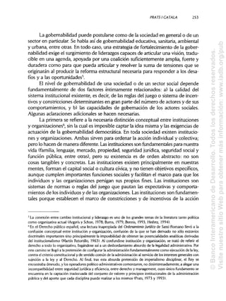 PRATSI CÁTALA 253
La gobernabilidad puede postularse como de la sociedad en general o de un
sector en particular. Se habla así de gobernabilidad educativa, sanitaria, ambiental
y urbana, entre otras. En todo caso, una estrategia de fortalecimiento de la gober-
nabilidad exige el surgimiento de liderazgos capaces de articular una visión, tradu-
cible en una agenda, apoyada por una coalición suficientemente amplia, fuerte y
duradera como para que pueda articular y resolver la suma de tensiones que se
originarán al producir la reforma estructural necesaria para responder a los desa-
fíos y a las oportunidades5
.
El nivel de gobernabilidad de una sociedad o de un sector social depende
fundamentalmente de dos factores íntimamente relacionados: a) la calidad del
sistema institucionalexistente, es decir, de las reglas del juego o sistema de incen-
tivos y constricciones determinantes en gran parte del número de actores y de sus
comportamientos, y b) las capacidades de gobernación de los actores sociales.
Algunas aclaraciones adicionales se hacen necesarias.
La primera se refiere a la necesaria distinción conceptual entre instituciones
y organizaciones6
, sin la cual es imposible captar la idea misma y las exigencias de
actuación de la gobernabilidad democrática. En toda sociedad existen institucio-
nes y organizaciones. Ambas sirven para ordenar la acción individualy colectiva;
pero lo hacen de manera diferente. Lasinstituciones son fundamentales para nuestra
vida (familia, lenguaje, mercado, propiedad, seguridad jurídica,seguridad social y
función pública, entre otras), pero su existencia es de orden abstracto: no son
cosas tangibles y concretas. Las instituciones existen principalmente en nuestras
mentes, forman el capital social o cultura cívica, y no tienen objetivos específicos,
aunque cumplen importantes funciones sociales y facilitan el marco para que los
individuos y las organizaciones persigan sus propios fines. Las instituciones son
sistemas de normas o reglas del juego que pautan las expectativas y comporta-
mientos de los individuosy de las organizaciones. Las instituciones son fundamen-
tales porque establecen el marco de constricciones y de incentivos de la acción
5
La conexión entre cambio institucional y liderazgo es uno de los grandes temas de la literatura tanto política
como organizativaactual (Argyris y Schon, 1978; Burns, 1979; Bennis, 1993; Heifetz, 1994).
6
En el Derecho público español, una lectura inapropiada del Ordenamiento Jurídico de Santi Romano llevó a la
confusión conceptual entre institución y organización, confusión de la que se han derivado no sólo extravíos
doctrinales importantes sino principalmente la imposibilidadde obtener las potencialidades analíticasderivadas
del institucionalismo(Martín Retortillo, 1963). Al confundirse institución y organización, se trató de referir el
derecho a todo lo organizativo, llegándose así a un desbordamiento absurdo de la legalidad administrativa. Por
este camino se llegó a la pretensión de configurar la administración fundamentalmentecomo ejecución de la ley,
contra el criterio constitucionaly de sentido común de la administraciónal servicio de los intereses generales con
sujeción a la ley y al Derecho. Al final, tras esta absurda pretensión de imperialismo disciplinar, el Rey se
encontraba desnudo, y los operadores político-administrativos comenzaron, no desinteresadamente, a alegar una
incompatibilidad entre seguridad jurídica y eficiencia, entre derecho y management, cuyo único fundamento se
encuentra en la captación inadecuada del conjunto de valores y principios institucionalesde laadministración
pública y del aporte que cada disciplina puede realizara los mismos (Prats, 1973 y 1993).
©BancoInteramericanodeDesarrollo.Todoslosderechosreservados.
VisitenuestrositioWebparaobtenermásinformación:www.iadb.org/pub
 