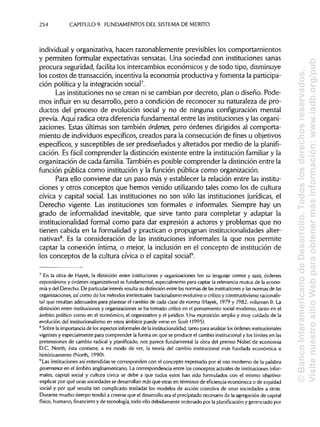 254 CAPITULO 9. FUNDAMENTOS DEL SISTEMA DE MÉRITO
individual y organizativa, hacen razonablemente previsibles los comportamientos
y permiten formular expectativas sensatas. Una sociedad con instituciones sanas
procura seguridad, facilita los intercambios económicos y de todo tipo, disminuye
los costos de transacción, incentiva la economía productiva y fomenta la participa-
ción política y la integración social7
.
Las instituciones no se crean ni se cambian por decreto, plan o diseño. Pode-
mos influir en su desarrollo, pero a condición de reconocer su naturaleza de pro-
ductos del proceso de evolución social y no de ninguna configuración mental
previa. Aquí radica otra diferencia fundamental entre las instituciones y las organi-
zaciones. Estas últimas son también órdenes, pero órdenes dirigidos al comporta-
miento de individuos específicos, creados para la consecución de fines u objetivos
específicos, y susceptibles de ser prediseñados y alterados por medio de la planifi-
cación. Es fácil comprender la distinción existente entre la institución familiar y la
organización de cada familia. También es posible comprender la distinción entre la
función pública como institución y la función pública como organización.
Para ello conviene dar un paso más y establecer la relación entre lasinstitu-
ciones y otros conceptos que hemos venido utilizando tales como los de cultura
cívica y capital social. Las instituciones no son sólo las instituciones jurídicas, el
Derecho vigente. Las instituciones son formales e informales. Siempre hay un
grado de informalidad inevitable, que sirve tanto para completar y adaptar la
institucionalidad formal como para dar expresión a actores y problemas que no
tienen cabida en la formalidad y practican o propugnan institucionalidades alter-
nativas8
. Es la consideración de las instituciones informales la que nos permite
captar la conexión íntima, o mejor, la inclusión en el concepto de institución de
los conceptos de la cultura cívica o el capital social9
.
7
En la obra de Hayek, la distinción entre instituciones y organizaciones (en su lenguaje cosmos y taxis, órdenes
espontáneos y órdenes organizativos) es fundamental, especialmente para captar la relevancia mutua de la econo-
mía y del Derecho. De particular interés resulta su distinciónentre lasnormas de lasinstituciones y lasnormas de las
organizaciones, asícomo de los métodos intelectuales (racionalismo evolutivo o críticoy constructivismoracionalis-
ta) que resultan adecuados para plantear el cambio de cada clase de norma (Hayek, 1979 y 1982: volumen I).La
distinción entre institucionesy organizaciones se ha tornado crítica en el pensamiento social moderno, tanto en el
ámbito político como en el económico, el organizativo y el jurídico. Una exposición amplia y muy cuidada de la
evolución del institucionalismo en estos ámbitos puede verse en Scott (1995).
8
Sobre la importancia de losaspectos informales de la institucionalidad, tanto para analizar losórdenes institucionales
vigentes y especialmente para comprender la forma en que se produce el cambio institucional y los límites en las
pretensiones de cambio radical y planificado, nos parece fundamental la obra del premio Nobel de economía
D.C. North; ésta contiene, a mi modo de ver, la teoría del cambio institucional más fundada económica e
históricamente (North, 1990).
9
Las instituciones así entendidas se corresponden con el concepto expresado por el uso moderno de la palabra
governance en el ámbito angloamericano. La correspondencia entre los conceptos actuales de instituciones infor-
males, capital social y cultura cívica se debe a que todos estos han sido formulados con el mismo objetivo:
explicar por qué unas sociedades se desarrollan más que otras en términos de eficiencia económica o de equidad
social y por qué resulta tan complicado trasladar los modelos de acción colectiva de unas sociedades a otras.
Durante mucho tiempo tendió a creerse que el desarrollo era el precipitado necesario de la agregación de capital
físico, humano, financiero y de tecnología, todo ello debidamente ordenado por la planificación y gerenciado por
©BancoInteramericanodeDesarrollo.Todoslosderechosreservados.
VisitenuestrositioWebparaobtenermásinformación:www.iadb.org/pub
 