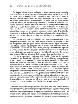 256 CAPITULO 9. FUNDAMENTOSDEL SISTEMA DEMÉRITO
La función pública como organización es un concepto completamente dife-
rente: se refiere a la suma de recursos humanos concretos puestos al servicio de
una de las organizaciones público-administrativas o del conjunto. Esta suma de
personas concretas opera dentro del marco institucional de la función pública,
pero se encuentra ordenado para obtener los resultados específicos de su organi-
zación. En realidad, los funcionariosy empleados públicos están sometidos a dos
órdenes normativos. Por un lado están sometidos al orden jurídico-institucional,
verdadero tus cogens determinador, junto al orden institucional informal del siste-
ma de constricciones e incentivos. Por el otro lado están sujetos al orden organi-
zacional determinado por losmandatos organizativos procedentes de la autoridad
responsable de la eficacia y la eficiencia de la organización, e investida de la potes-
tad autoorganizativa, así como por la cultura administrativa específica de cada
organización.
En realidad, las normas institucionales y las normas organizativas de la fun-
ción pública tienen una naturaleza enteramente diferente. Las primeras no sólo
son indisponibles, sino que gozan de una estabilidad y hasta rigidez importante.
Sólo el Poder Legislativo puede proceder a su cambio y en el marco siempre de
los parámetros constitucionales. Por lo demás, el margen de cambio del legislador
se limita a los aspectos formales; sobre los aspectos institucionales informales se
puede influir, pero en absoluto prever el resultado ni la velocidad del cambio,
dada la complejidad inmanipulablede los factores de la que éste depende.
En cambio las normas organizativas de la función pública son de naturaleza
instrumental; son disposiciones orientadas a la consecución más eficaz y eficiente
de los objetivos de la organización administrativa correspondiente. Mientras la
normas institucionales de la función pública garantizan valores y principios de
convivencia social a veces incluidos en la propia Constitución, las normas
organizativas son normas de disposición y gestión instrumental de recursos (hu-
manos) para la consecución de los fines de la organización. Elbien jurídico prote-
gido por unas y otras es completamente diferente. Laautoridad que puede produ-
cirlas también. El procedimiento para su producción y modificación también. Las
consecuencias de su infracción también. Igualmente es diferente el tipo de cono-
cimiento necesario para articular razonablemente estas normas: el Derecho, la
ciencia política y la economía son relevantes para las normas institucionales; el
management es la racionalidad central de las normas organizativas".
" El tema de la juridicidad de las normas de organización es una vexata quaestio que se ha querido resolver de
modo rápido y simplón: "la doctrina de Santi Romano...determina igualmentela intrínseca y radical juridicidad
de aquellas normas no directamente justiciables, juridicidad que se establece con base en su inserción en el
ordenamiento general, independientemente de que esas mismas normas puedan servir o no de apoyo a una
pretensión concreta y singular" (Martín Retortillo, 1963:76). Esta posición fundamentaba la pretensión de regu-
lación por el Derecho de todo el orden normativo de una organización.De este modo, nada de lo organizativo
escapaba potencialmente a lo jurídico y se reforzaba la idea de la organizacióncomo simple criatura legal, y de
©BancoInteramericanodeDesarrollo.Todoslosderechosreservados.
VisitenuestrositioWebparaobtenermásinformación:www.iadb.org/pub
 