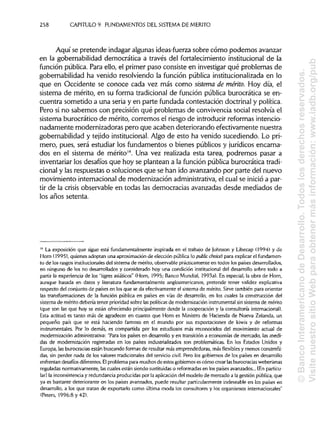 258 CAPITULO 9. FUNDAMENTOS DEL SISTEMADEMÉRITO
Aquí se pretende indagar algunas ideas-fuerza sobre cómo podemos avanzar
en la gobernabilidad democrática a través del fortalecimiento institucional de la
función pública. Para ello, el primer paso consiste en investigar qué problemas de
gobernabilidad ha venido resolviendo la función pública institucionalizada en lo
que en Occidente se conoce cada vez más como sistema de mérito. Hoy día, el
sistema de mérito, en su forma tradicional de función pública burocrática se en-
cuentra sometido a una seria y en parte fundada contestación doctrinal y política.
Pero si no sabemos con precisión qué problemas de convivencia social resolvía el
sistema burocrático de mérito, corremos el riesgo de introducir reformas intencio-
nadamente modernizadoras pero que acaben deteriorando efectivamente nuestra
gobernabilidad y tejido institucional.Algo de esto ha venido sucediendo. Lo pri-
mero, pues, será estudiar los fundamentos o bienes públicos y jurídicos encarna-
dos en el sistema de mérito14
. Una vez realizada esta tarea, podremos pasar a
inventariar los desafíos que hoy se plantean a la función pública burocrática tradi-
cional y las respuestas o soluciones que se han ido avanzando por parte del nuevo
movimiento internacional de modernización administrativa,el cual se inicióa par-
tir de la crisis observable en todas las democracias avanzadas desde mediados de
los años setenta.
14
La exposición que sigue está fundamentalmente inspirada en el trabajo de Johnson y Libecap (1994) y de
Horn (1995), quienes adoptan una aproximación de elección pública (o public choice) para explicar el fundamen-
to de los rasgos institucionalesdel sistema de mérito, observable prácticamente en todos los países desarrollados,
en ninguno de los no desarrollados y considerado hoy una condición institucional del desarrollo sobre todo a
partir la experiencia de los "tigres asiáticos" (Horn, 1995; Banco Mundial, 1993a). En especial, la obra de Horn,
aunque basada en datos y literatura fundamentalmente angloamericanos, pretende tener validez explicativa
respecto del conjunto de países en los que se da efectivamente el sistema de mérito. Sirve también para orientar
las transformaciones de la función pública en países en vías de desarrollo, en los cuales la construcción del
sistema de mérito debería tener prioridad sobre laspolíticas de modernización instrumentalsin sistema de mérito
(que son las que hoy se están ofreciendo principalmente desde la cooperación y la consultoría internacional).
Esta actitud es tanto más de agradecer en cuanto que Horn es Ministro de Hacienda de Nueva Zelanda, un
pequeño país que se está haciendo famoso en el mundo por sus exportaciones de kiwis y de reformas
instrumentales. Por lo demás, es compartida por los estudiosos más reconocidos del movimiento actual de
modernización administrativa:"Para los países en desarrollo y en transición a economías de mercado, las medi-
das de modernización registradas en los países industrializados son problemáticas. En los Estados Unidos y
Europa, lasburocracias están buscando formas de resultar más emprendedoras, más flexiblesy menos constreñi-
das, sin perder nada de los valores tradicionales del servicio civil. Pero los gobiernos de los países en desarrollo
enfrentan desafíos diferentes. Elproblema para muchos de estos gobiernos escómo crear lasburocracias weberianas
reguladas normativamente, lascuales están siendo sustituidas o reformadas en los países avanzados... [Enparticu-
lar] la inconsistenciay redundancia producidas por la aplicación del modelo de mercado a la gestión pública, que
ya es bastante deteriorante en los países avanzados, puede resultar particularmenteindeseable en los países en
desarrollo, a los que tratan de exportarlo como última moda los consultores y los organismos internacionales"
(Peters, 1996:8 y 42).
©BancoInteramericanodeDesarrollo.Todoslosderechosreservados.
VisitenuestrositioWebparaobtenermásinformación:www.iadb.org/pub
 