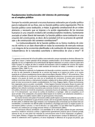 PRATSI CÁTALA 259
Fundamentos institucionales del sistema de patronazgo
en el empleo público
Siempre ha existido personal o recursos humanos ordenados por el poder político
para la realización de sus fines, esto es, función pública como organización. Pero la
función pública como institución, o mejor, la garantía constitucional de un orden
abstracto y necesario que se impone a la acción organizadora de los recursos
humanos es una creación evolutiva del constitucionalismo moderno, fuertemente
asociado al orden liberal del mercado. La función pública como institución es una
creación del constituyente, es decir, de la sociedad civil en su proceso de aprendi-
zaje y de construcción del consenso constitucional15
.
La institucionalización de la función pública en su forma moderna de siste-
ma de mérito es un dato observable en todas las economías de mercado exitosas
y en ninguna de laseconomías planificadas o de sustitución de importaciones, con
independencia de la naturaleza autoritaria o democrática de unas y otras16
. El
15
La garantía constitucionalde la función pública como institución,aunque expresada en términos diferentes (en
razón de la mayor o menor precisión de los principios constitucionales o de la función constitucionalmente
asignada a la Ley o al reglamento en la conformación del régimen estatutario), es común a todos los países de la
Unión Europea. En ninguno de ellos la condición de funcionario cubre la totalidad del universo del empleo
público. En todos ellos, los funcionarios están excluidos del mercado de trabajo y sometidos a un régimen
estatutario (Ziller, 1988:15 yss).
16
El Banco Mundial ha explorado los fundamentos del desarrollo económico sostenido en el Este asiático. Uno
de ellos ha sido claramente el desarrollo de un servicio civil basado en el sistema de mérito, en la versión
española de un informemundialmentefamoso sobre el tema (BancoMundial, 1993a: 17-18) puede leerse: "Para
abordar los problemas de coordinación, lasautoridades necesitaban instituciones y mecanismos que permitieran
asegurar a los grupos de interés que cada uno se beneficiaría del crecimiento. El primer paso consistió en
contratar tecnócratas idóneos y relativamente honrados y aislarlos de los afanes políticos cotidianos. Elgrado de
poder de estas tecnocracias ha variado considerablemente. En Corea, Singapur, (apon y Taiwan las burocracias
bien organizadas ejercen un poder considerable... ¿Cómo lograron fomentar burocracias eficaces los países del
nordeste asiático? Además de aprovechar el prestigio que tradicionalmente tienen los empleados públicos, estos
gobiernos han utilizadonumerosos mecanismos para aumentar el interés en seguir una carrera en la administra-
ción pública, elevando así el nivelde competencia y mejorando el acervo de candidatos. Los principios generales
son: (1) la remuneración —que incluye los sueldos, los beneficios y el prestigio— debe ser competitiva con el
sector privado; (2) la contratación y los ascensos deben basarse en los méritos y ser sumamente competitivos, y
(3) los que llegan al escalafón máximo deben ser generosamente remunerados...
"En muchos de estos ocho países el funcionariopúblico puede esperar una pensión de jubilación, que es un
beneficio del que normalmente no goza el sector privado, salvo en las grandes empresas. En el Japón y en otros
de estos países, la jubilación tiene lugar temprano y las recompensas para un burócrata que ha tenido éxito son
considerables, y se extienden más allá del sueldo, los beneficios y el prestigio para incluir un empleo lucrativoen
una empresa pública o privada, o a veces la elección a un cargo político. Lo que deben hacer los gobiernos es
encontrar una combinación que atraiga personas idóneas a la administración pública.
"Las burocracias eficaces permitieron a las autoridades de los ocho países asiáticos de gran crecimiento
económico establecer estructuras jurídicas y reglamentarias generalmente propicias para la inversión privada.
Además de eso,los ocho países han mejorado las comunicaciones entre el sector empresarial y el gobierno...
Corea, Japón, Malasia y Singapur han establecido foros, que denominamos consejos de deliberación, para fo-
mentar la colaboración entre el gobierno y el sector empresarial. A diferencia de los grupos de presión, que
©BancoInteramericanodeDesarrollo.Todoslosderechosreservados.
VisitenuestrositioWebparaobtenermásinformación:www.iadb.org/pub
 