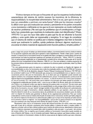 PRATSI CÁTALA 261
Vivimos tiempos en los que es frecuente oír que los esquemas institucionales
característicos del sistema de mérito socavan los incentivos de la eficiencia, la
responsabilidad y la receptividad administrativa. Pero sies así,¿por qué se encuen-
tran tan extendidos y perviven con tanta fuerza? ¿Sólo por los intereses creados?
Es difícil creer que una institucióntan común y persistente en los países avanzados
como inexistente o deficiente en los que no lo son represente un modo ineficiente
de resolver problemas ¿No será que los problemas que el constituyente y el legis-
lador han pretendido que resolviera la institución están mal identificados?(Horn,
1995:95). Lo que nos hace falta saber es para qué ha de ser eficiente la función
pública y ante quién debe ser responsable y receptiva. Si en lugar de considerar
que el sistema de mérito se justifica por sí mismo indagamos más bien la función
social que realmente lo justifica, quizás podamos deshacer algunos equívocos y
encontrar el criteriomaterialde separación entre función públicay empleo público19
.
grado o rango más que por el trabajo que efectivamente realizan,y la entrada lateral al servicio desde el exterior
en los escalones superiores está sujeta por lo general a varios impedimentos. Tiende a haber pocos "puertos de
entrada"; la mayoría de los funcionarios entran en los grados más bajos y prosiguen su carrera dentro del servicio;
prácticamente casi todas las posiciones superiores son provistas por promoción..." (Horn, 1995:97). La descrip-
ción es perfectamente englobable en el entendimiento corriente de los principios tradicionales de la función
pública de la Ley Fundamental de Bonn (Montoro, 1986:39 y ss.).Para una excelente y sintética exposición de
los principios básicos del sistema de mérito con susvariantes en los diversos países occidentales, véase Cuy Peters
(1996:4 y ss.).
19
Un caso particularmente grave de equívoco y confusión ha sido la extensión en España del régimen de
incompatibilidades no sólo a los funcionariossino a todos los empleados públicos (Leyes 20/1982 del 9 de junio,
primero, y 53/1984 de 26 de diciembre, después). Nuestro Tribunal Constitucional (Sentencia 178/1989 del 2
de noviembre) validó la Ley 53/1984 declarando que, aunque las incompatibilidades eran un régimen constitu-
cionalmente previsto sólo para los funcionarios, ello no es óbice para que el legislador pueda extender este
régimen también a los contratados laborales de la administración, porque "la fundamentación constitucional del
régimen legal de incompatibilidades aplicablesa los mismos... no está en el artículo 103.3 de la Carta fundamen-
tal, sino en el artículo 103.1 del mismo texto, que al referirse a los principiosque deben presidir la actividad —y
la organización establecida para llevarla a cabo—, entre los que se halla el de eficacia, alude sólo a laAdministra-
ción Pública y no al régimen jurídico que rige las relaciones de quienes están a su servicio". De este modo, para
nuestro Tribunal Constitucional, el régimen de incompatibilidadesno sólo protege el bien jurídicode la imparcia-
lidad de los funcionarios, sino que "puede" proteger también el bien jurídico de la eficacia de la administración,
el cual alcanza por igual a funcionarios y demás empleados públicos. Lo que equivale a decir que nuestro
Derecho laboral (a través de sus mecanismos típicos de prohibición de concurrencia desleal y pacto de dedica-
ción) no dispone de resortes para garantizar la eficacia de las organizaciones productivas. Para que nuestra
jurisprudencia constitucional no hubiera desvirtuado el sentido de las instituciones,tendría que haber pregunta-
do cuál de las exigencias de eficacia en la administración pública que no haya en las empresas privadasautoriza
en las primeras a aplicar un régimen -las incompatibilidades— que no sólo no parece necesario en lassegundas,
sino que constituye una clara restricción de la libertad de trabajo (Godino, 1996:289 y ss.).
Necesitamos saber cuál es el fundamento preciso del sistema burocrático de mérito, entre otras razones
para salir al paso de la confusión inquietante entre función pública o sistema de mérito y empleo público.Si
llegamos a acordar cuál es el bien o bienes jurídicos que el sistema de mérito procura, obtendremos criteriospara
saber si el régimen estatutario funcionarial debe cubrir la totalidad o sólo una parte —y qué parte— del universo
del empleo público. Esto no significa que el empleo público no funcionarial o burocrático quede remitido sin
más al Derecho del Trabajo, y con él al temido spoil system. Habrá que explorar qué bienes jurídicos están en
juego en el empleo no funcionarial y deducir de ello las consecuencias de régimen jurídico que sean coherentes.
©BancoInteramericanodeDesarrollo.Todoslosderechosreservados.
VisitenuestrositioWebparaobtenermásinformación:www.iadb.org/pub
 