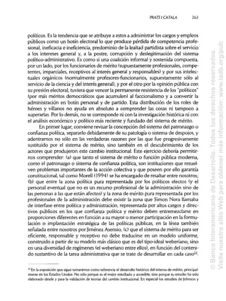 PRATSI CÁTALA 263
políticos. Esla tendencia que se atribuye a estos a administrarlos cargos y empleos
públicos como un botín electoral lo que produce pérdida de competencia profe-
sional, ineficacia e ineficiencia, predominio de la lealtad partidista sobre el servicio
a los intereses general y, a la postre, corrupción y deslegitimación del sistema
político-administrativo. Es como si una coalición informal y sostenida compuesta,
por un lado, por losfuncionarios de mérito (supuestamente profesionales, compe-
tentes, imparciales, receptivos al interés general y responsables) y por sus intelec-
tuales orgánicos (normalmente profesores-funcionarios, supuestamente sólo al
servicio de la ciencia y del interés general),y por el otro por la opinión pública con
su presión electoral, tuviera que vencer la permanente resistencia de los "políticos"
(por más méritos democráticos que acumulen) al faccionalismo y a convertir la
administración en botín personal y de partido. Esta distribución de los roles de
héroes y villanos no ayuda en absoluto a comprender las cosas ni tampoco a
superarlas. Por lo demás, no se corresponde ni con la investigación histórica ni con
el análisis económico y político más reciente y fundado del sistema de mérito.
En primer lugar, conviene revisarla concepción del sistema del patronazgo o
confianza política, separarlo debidamente de su patología o sistema de despojos, y
adentrarnos no sólo en las verdaderas razones por las que fue progresivamente
sustituido por el sistema de mérito, sino también en el descubrimiento de los
actores que produjeron este cambio institucional.Este ejercicio debería permitir-
nos comprender: (a) que tanto el sistema de mérito o función pública moderna,
como el patronazgo o sistema de confianza política, son instituciones que resuel-
ven problemas importantes de la acción colectiva y que poseen por ello garantía
constitucional, tal como Morell (1994) se ha encargado de resaltar entre nosotros;
(b) que entre la zona política pura representada por los políticos electos (y el
personal eventual que no es un recurso profesional de la administración sino de
las personas a las que están afectos) y la zona de mérito pura representada por los
profesionales de la administración debe existir la zona que Simón Nora llamaba
de interfase entre política y administración,representada por altos cargos y direc-
tivos públicos en los que confianza política y mérito deben entremezclarse en
proporciones diferentes en función a su mayor o menor participaciónen laformu-
lación o implantación estratégica de las políticas públicas, en la línea también
señalada entre nosotros por JiménezAsensio; (c)que el sistema de mérito para ser
eficiente, responsable y receptivo no debe traducirse en un modelo uniforme,
construido a partir de su modelo más clásico que es del tipo-ideal weberiano, sino
en una diversidad de regímenes (elweberiano entre ellos), en función del conteni-
do sustantivo de la tarea administrativa que se trate de desarrollar en cada caso22
.
22
En la exposición que sigue tomaremos como referencia el desarrollo histórico del sistema de mérito,principal-
mente en los Estados Unidos. No sólo porque es el mejor estudiado y accesible, sino porque su estudio ha sido
elaborado desde y para la validación de teorías del cambio institucional.En especial los estudios de Johnson y
©BancoInteramericanodeDesarrollo.Todoslosderechosreservados.
VisitenuestrositioWebparaobtenermásinformación:www.iadb.org/pub
 